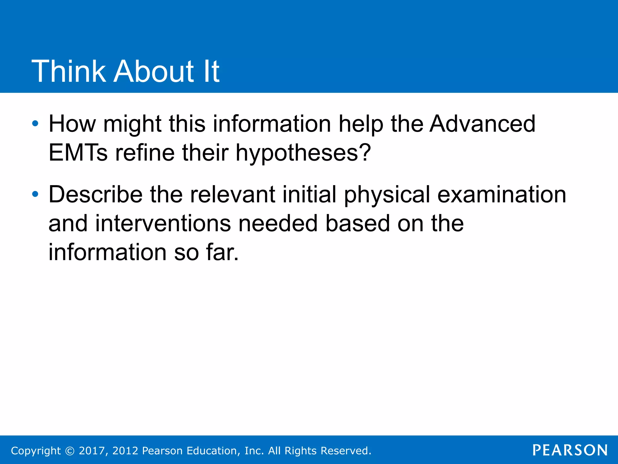 Copyright © 2017, 2012 Pearson Education, Inc. All Rights Reserved.
Think About It
• How might this information help the Advanced
EMTs refine their hypotheses?
• Describe the relevant initial physical examination
and interventions needed based on the
information so far.
 