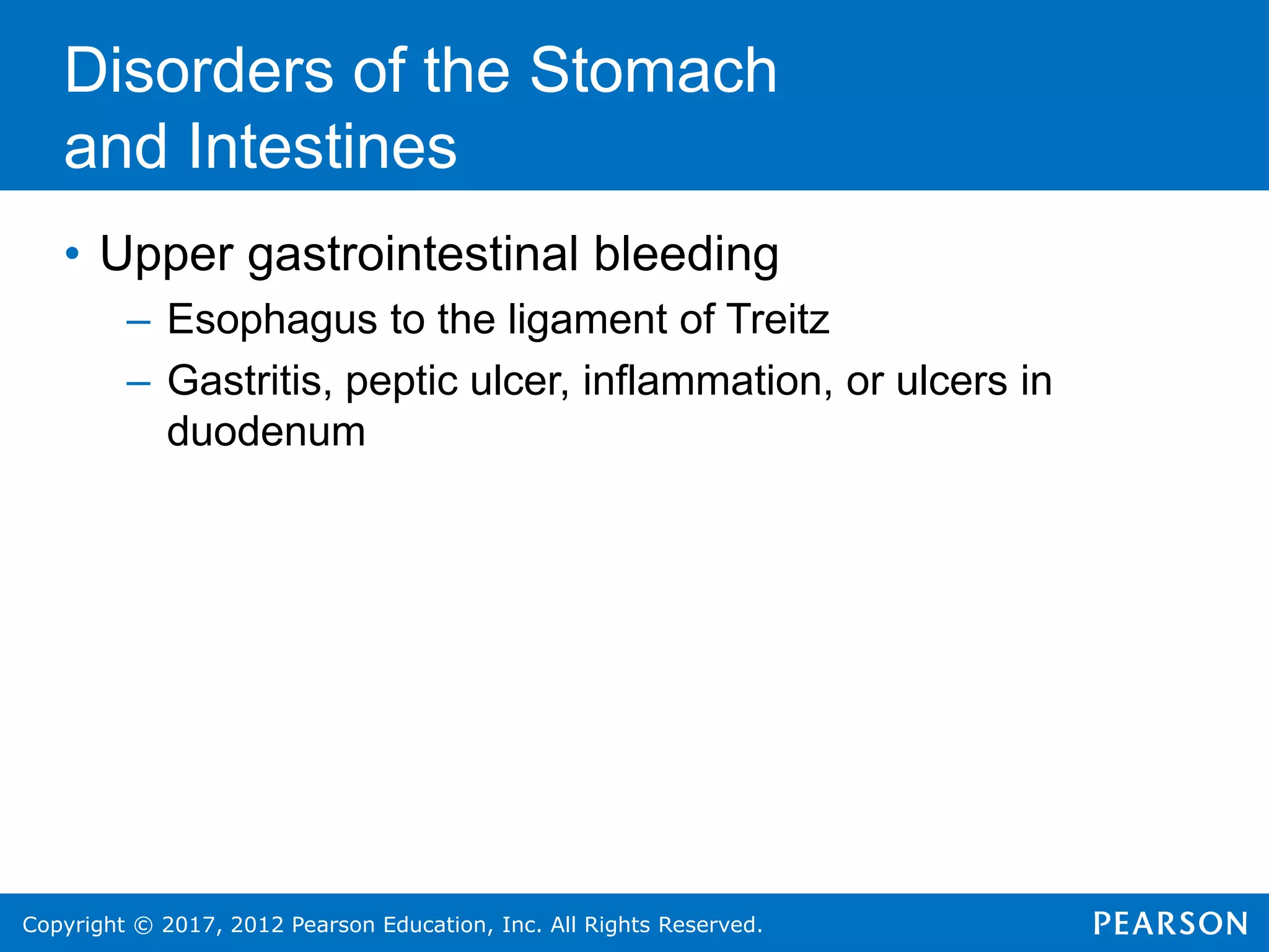 Copyright © 2017, 2012 Pearson Education, Inc. All Rights Reserved.
Disorders of the Stomach
and Intestines
• Upper gastrointestinal bleeding
– Esophagus to the ligament of Treitz
– Gastritis, peptic ulcer, inflammation, or ulcers in
duodenum
 
