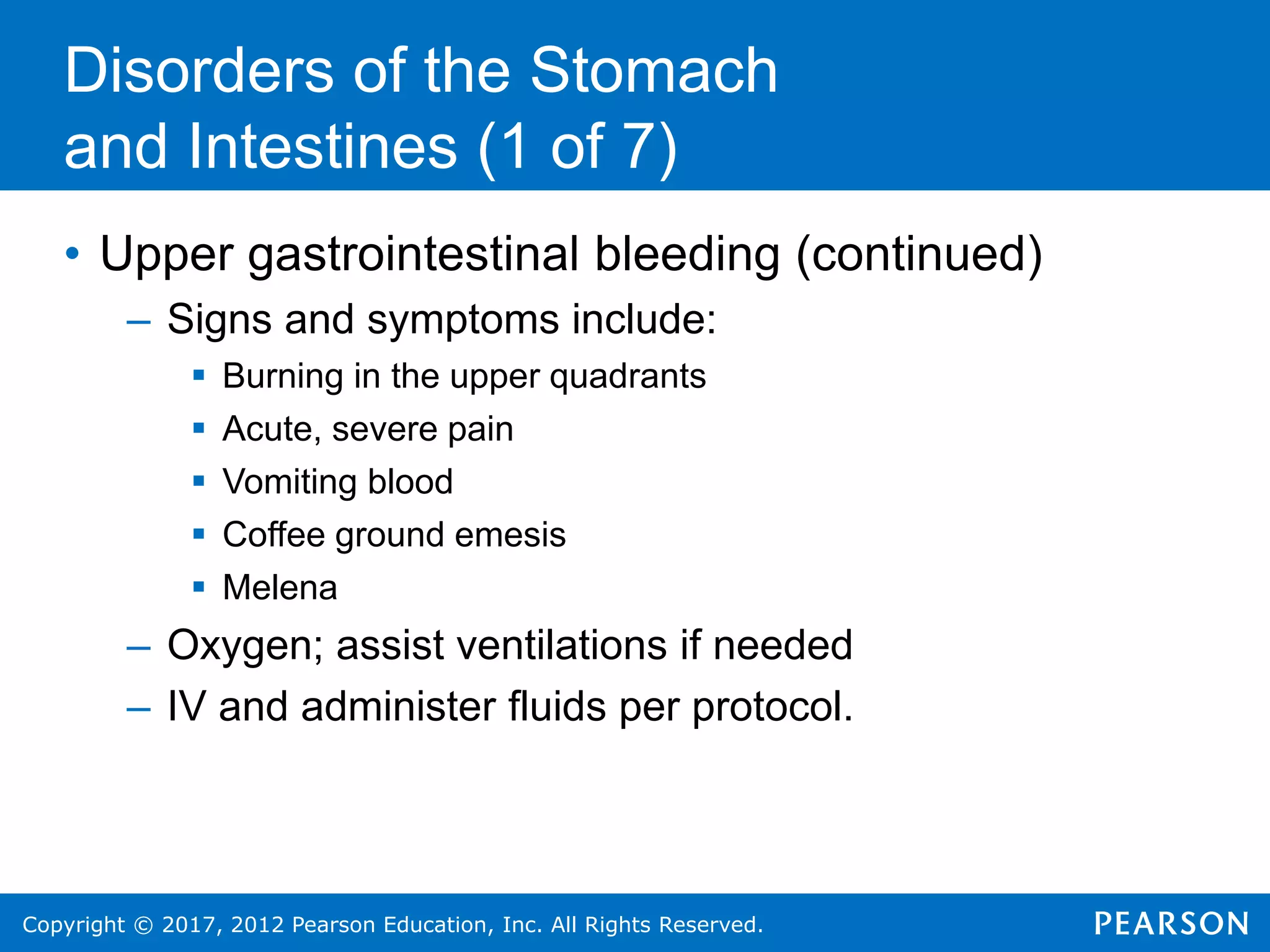 Copyright © 2017, 2012 Pearson Education, Inc. All Rights Reserved.
Disorders of the Stomach
and Intestines (1 of 7)
• Upper gastrointestinal bleeding (continued)
– Signs and symptoms include:
 Burning in the upper quadrants
 Acute, severe pain
 Vomiting blood
 Coffee ground emesis
 Melena
– Oxygen; assist ventilations if needed
– IV and administer fluids per protocol.
 