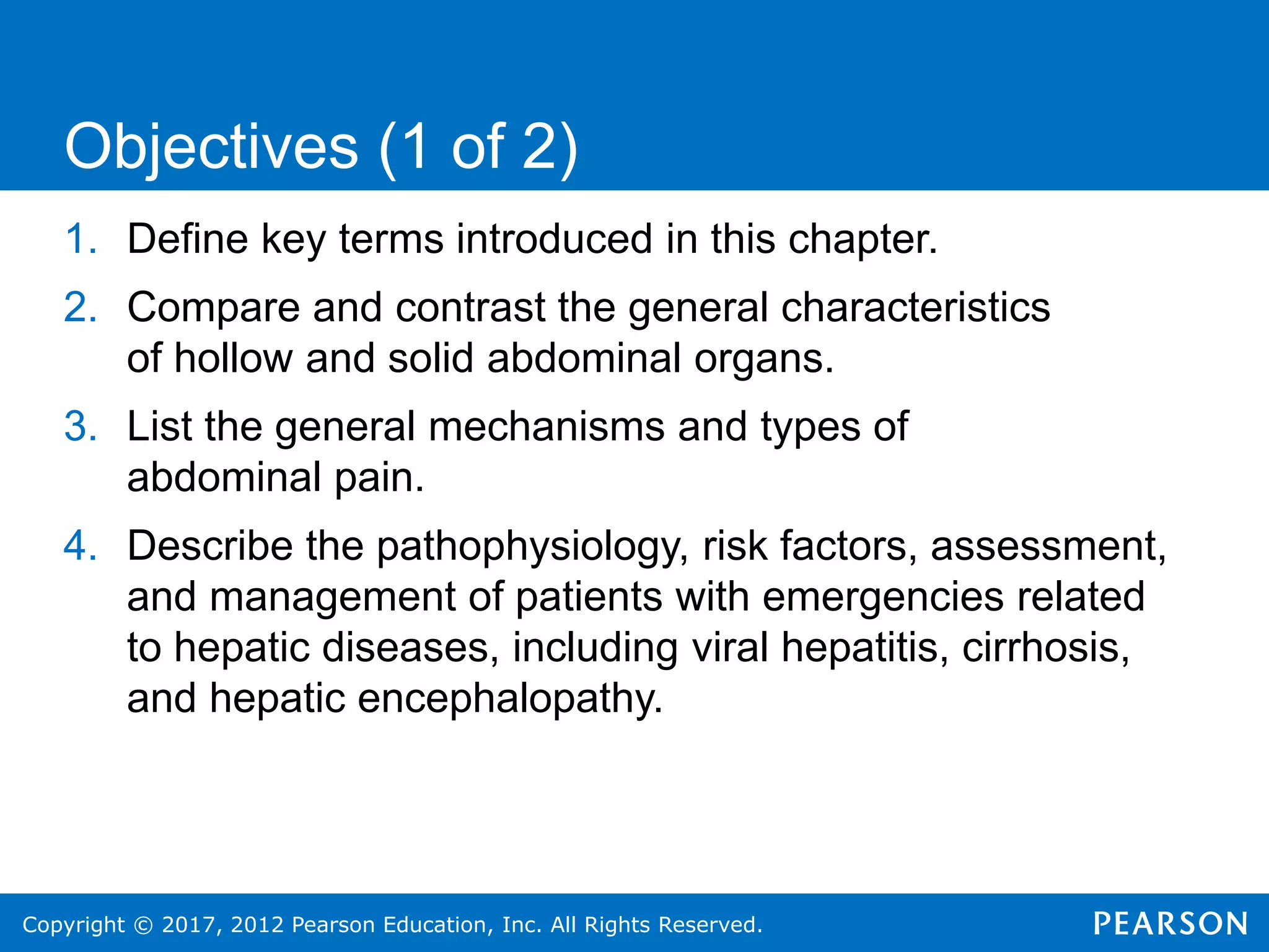 Copyright © 2017, 2012 Pearson Education, Inc. All Rights Reserved.
1. Define key terms introduced in this chapter.
2. Compare and contrast the general characteristics
of hollow and solid abdominal organs.
3. List the general mechanisms and types of
abdominal pain.
4. Describe the pathophysiology, risk factors, assessment,
and management of patients with emergencies related
to hepatic diseases, including viral hepatitis, cirrhosis,
and hepatic encephalopathy.
Objectives (1 of 2)
 