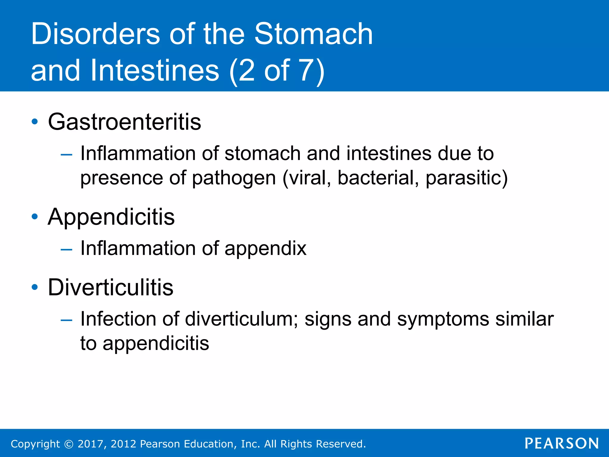 Copyright © 2017, 2012 Pearson Education, Inc. All Rights Reserved.
Disorders of the Stomach
and Intestines (2 of 7)
• Gastroenteritis
– Inflammation of stomach and intestines due to
presence of pathogen (viral, bacterial, parasitic)
• Appendicitis
– Inflammation of appendix
• Diverticulitis
– Infection of diverticulum; signs and symptoms similar
to appendicitis
 