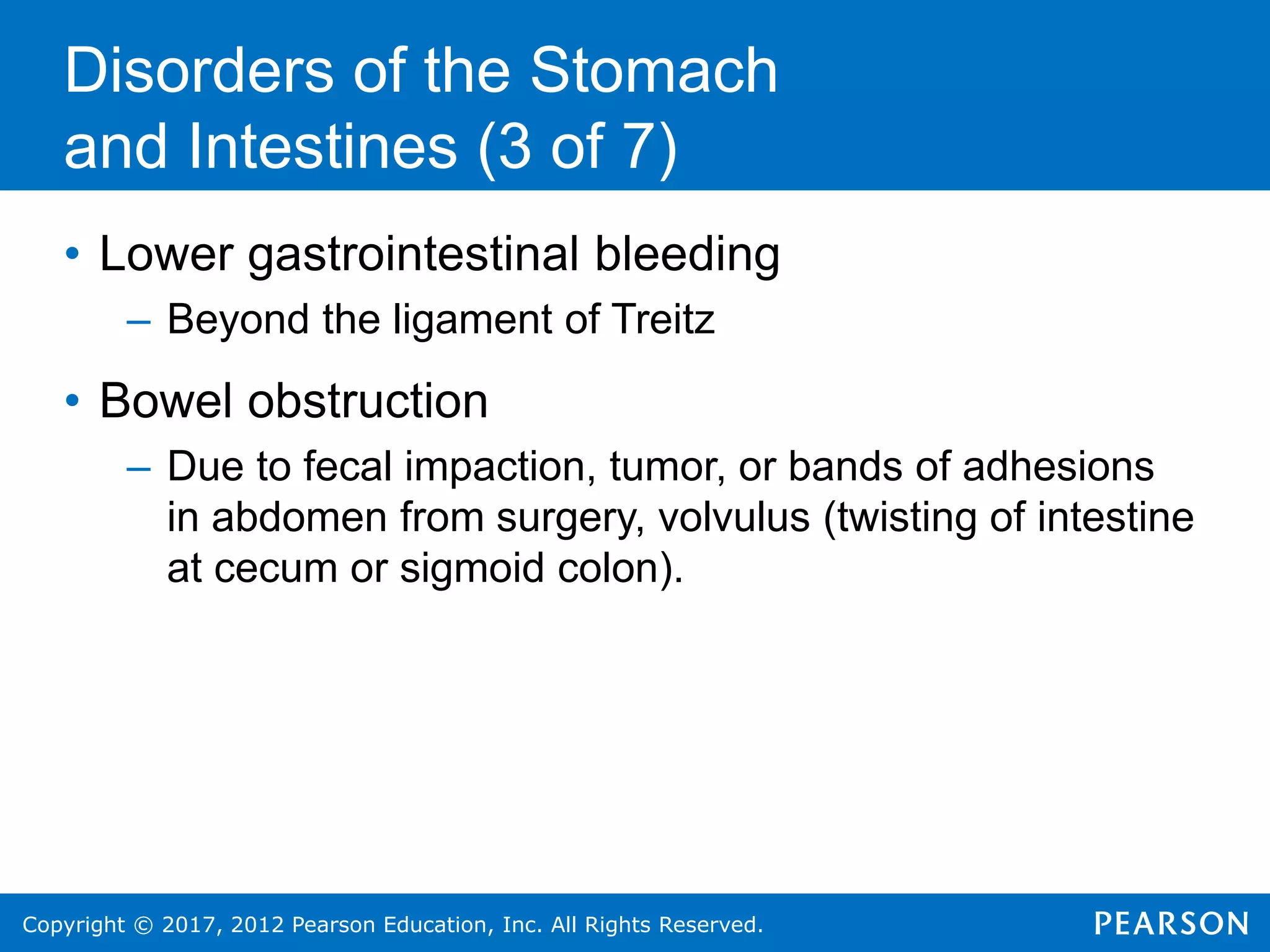 Copyright © 2017, 2012 Pearson Education, Inc. All Rights Reserved.
Disorders of the Stomach
and Intestines (3 of 7)
• Lower gastrointestinal bleeding
– Beyond the ligament of Treitz
• Bowel obstruction
– Due to fecal impaction, tumor, or bands of adhesions
in abdomen from surgery, volvulus (twisting of intestine
at cecum or sigmoid colon).
 