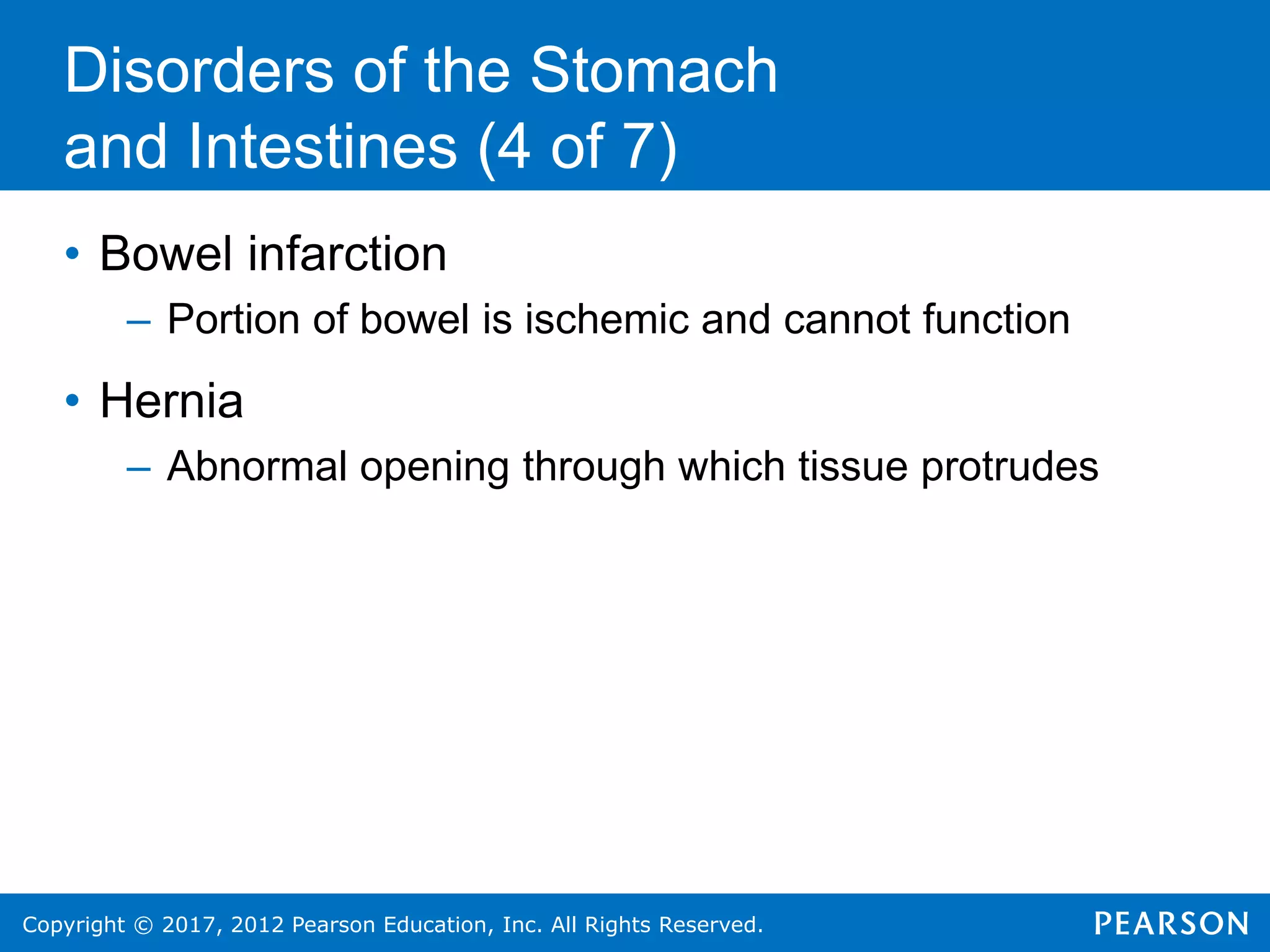 Copyright © 2017, 2012 Pearson Education, Inc. All Rights Reserved.
Disorders of the Stomach
and Intestines (4 of 7)
• Bowel infarction
– Portion of bowel is ischemic and cannot function
• Hernia
– Abnormal opening through which tissue protrudes
 