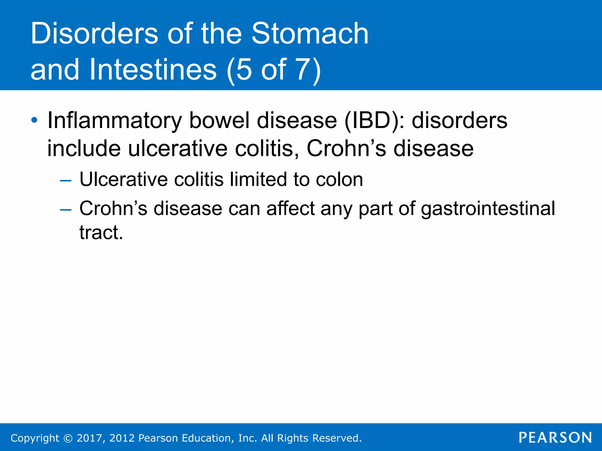Copyright © 2017, 2012 Pearson Education, Inc. All Rights Reserved.
Disorders of the Stomach
and Intestines (5 of 7)
• Inflammatory bowel disease (IBD): disorders
include ulcerative colitis, Crohn’s disease
– Ulcerative colitis limited to colon
– Crohn’s disease can affect any part of gastrointestinal
tract.
 