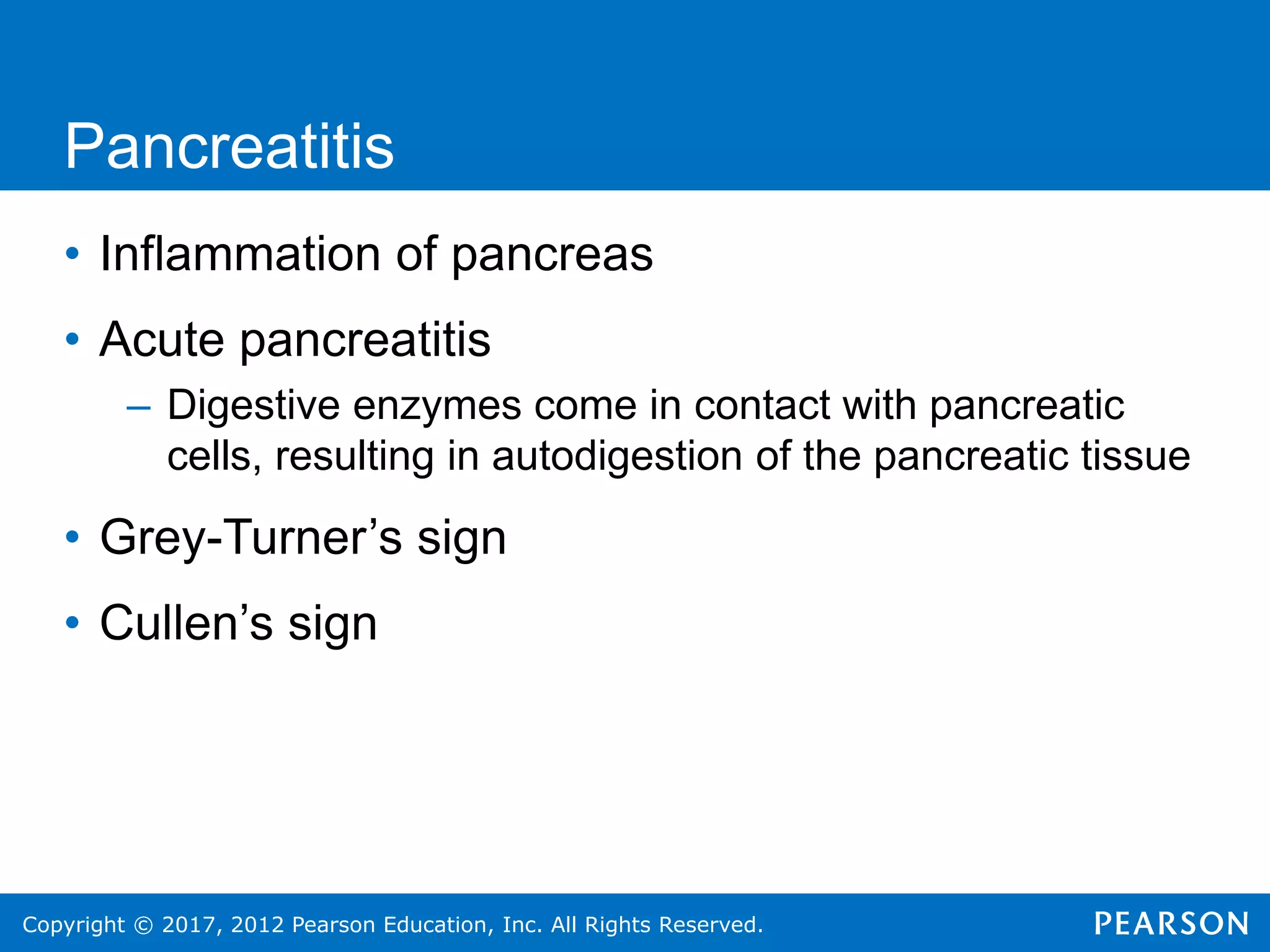 Copyright © 2017, 2012 Pearson Education, Inc. All Rights Reserved.
Pancreatitis
• Inflammation of pancreas
• Acute pancreatitis
– Digestive enzymes come in contact with pancreatic
cells, resulting in autodigestion of the pancreatic tissue
• Grey-Turner’s sign
• Cullen’s sign
 