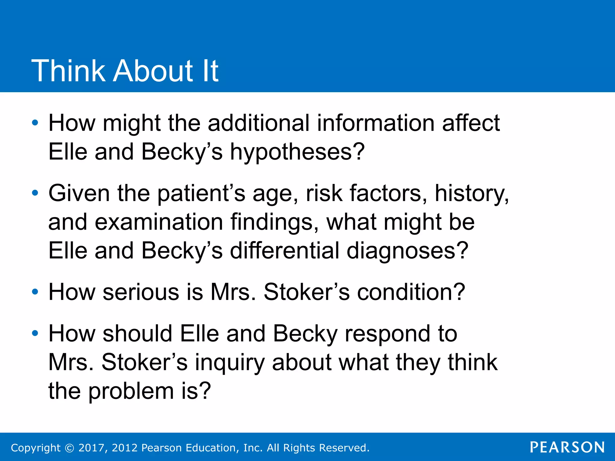 Copyright © 2017, 2012 Pearson Education, Inc. All Rights Reserved.
Think About It
• How might the additional information affect
Elle and Becky’s hypotheses?
• Given the patient’s age, risk factors, history,
and examination findings, what might be
Elle and Becky’s differential diagnoses?
• How serious is Mrs. Stoker’s condition?
• How should Elle and Becky respond to
Mrs. Stoker’s inquiry about what they think
the problem is?
 