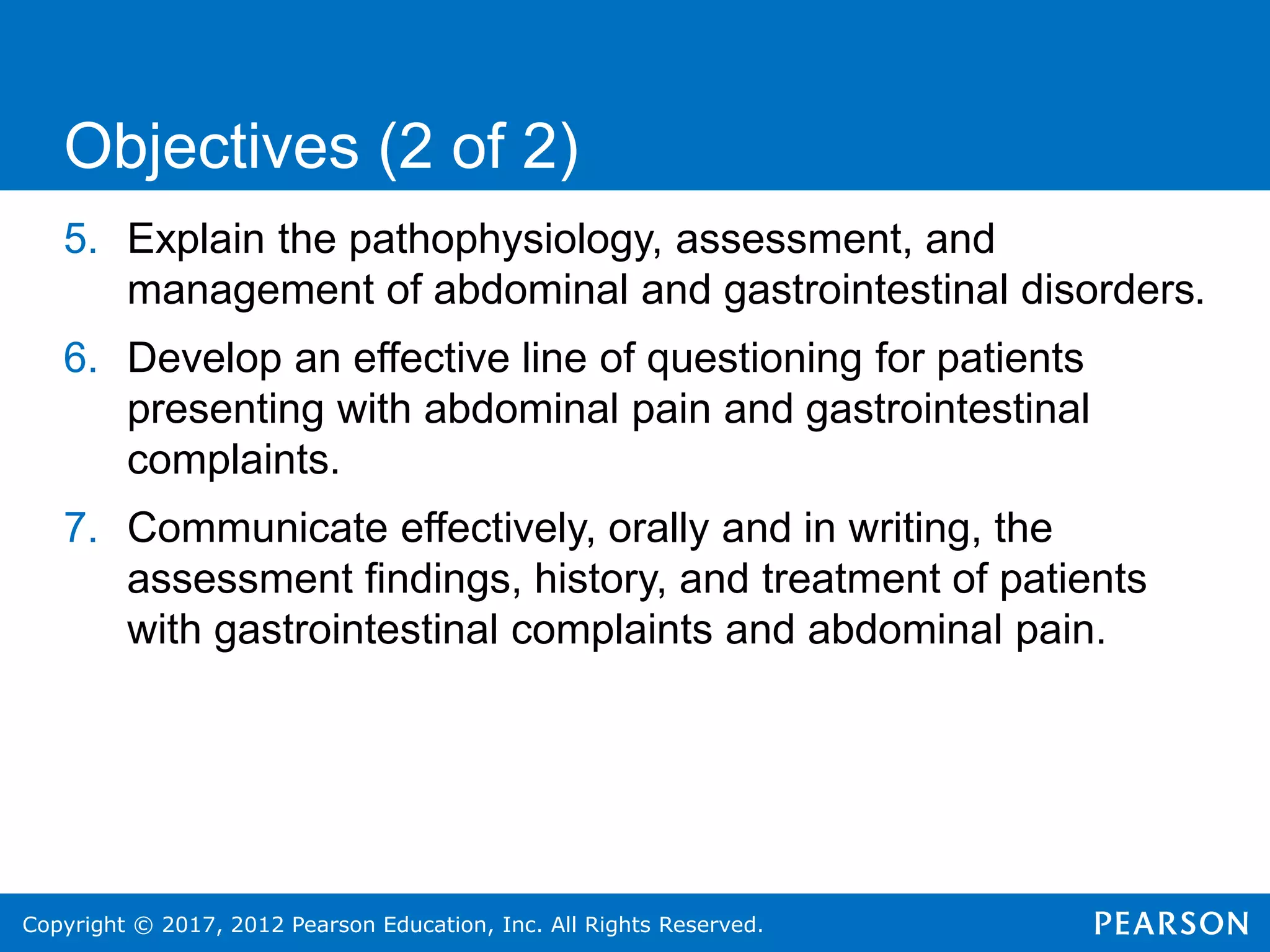Copyright © 2017, 2012 Pearson Education, Inc. All Rights Reserved.
5. Explain the pathophysiology, assessment, and
management of abdominal and gastrointestinal disorders.
6. Develop an effective line of questioning for patients
presenting with abdominal pain and gastrointestinal
complaints.
7. Communicate effectively, orally and in writing, the
assessment findings, history, and treatment of patients
with gastrointestinal complaints and abdominal pain.
Objectives (2 of 2)
 