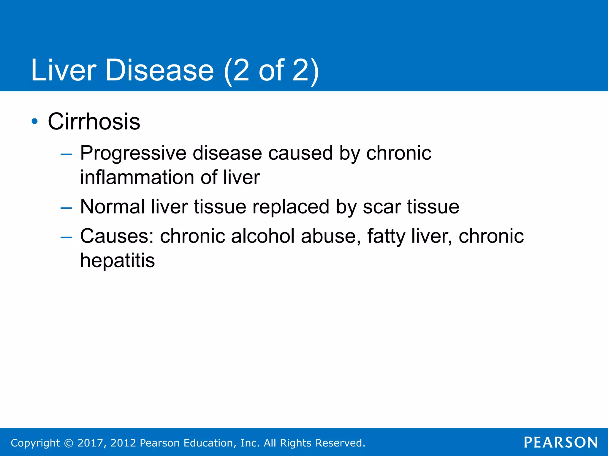 Copyright © 2017, 2012 Pearson Education, Inc. All Rights Reserved.
Liver Disease (2 of 2)
• Cirrhosis
– Progressive disease caused by chronic
inflammation of liver
– Normal liver tissue replaced by scar tissue
– Causes: chronic alcohol abuse, fatty liver, chronic
hepatitis
 