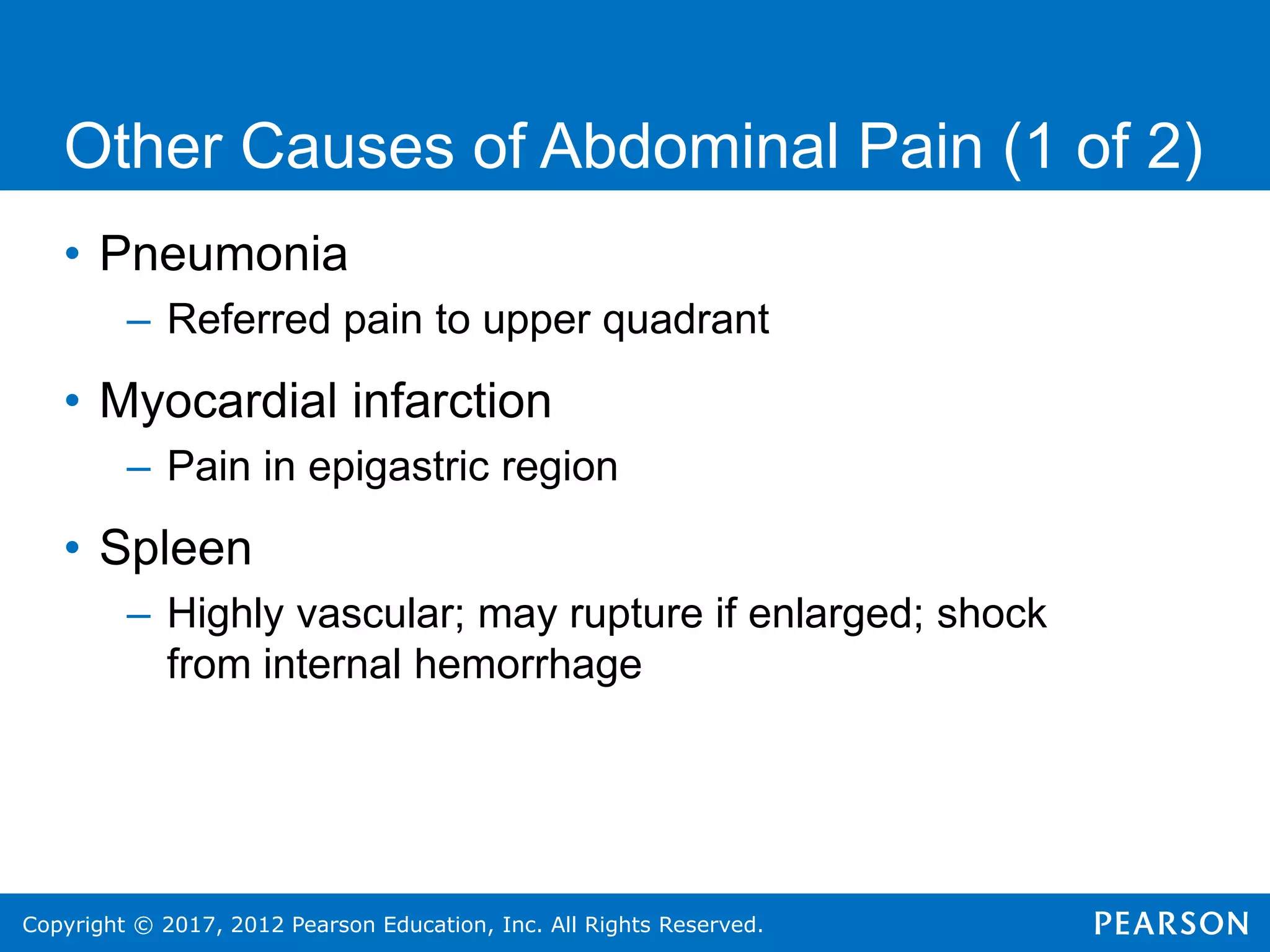 Copyright © 2017, 2012 Pearson Education, Inc. All Rights Reserved.
Other Causes of Abdominal Pain (1 of 2)
• Pneumonia
– Referred pain to upper quadrant
• Myocardial infarction
– Pain in epigastric region
• Spleen
– Highly vascular; may rupture if enlarged; shock
from internal hemorrhage
 