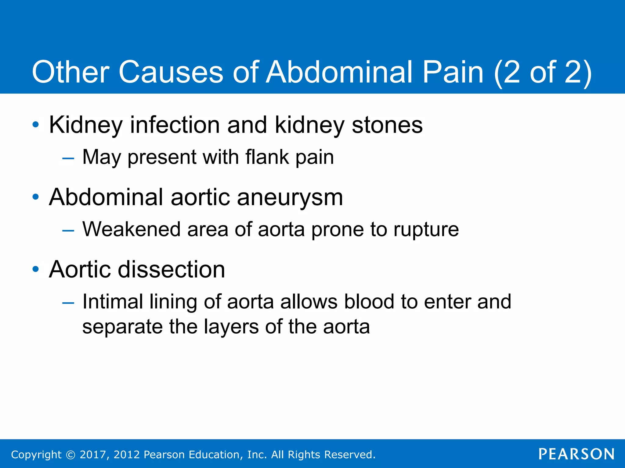 Copyright © 2017, 2012 Pearson Education, Inc. All Rights Reserved.
Other Causes of Abdominal Pain (2 of 2)
• Kidney infection and kidney stones
– May present with flank pain
• Abdominal aortic aneurysm
– Weakened area of aorta prone to rupture
• Aortic dissection
– Intimal lining of aorta allows blood to enter and
separate the layers of the aorta
 