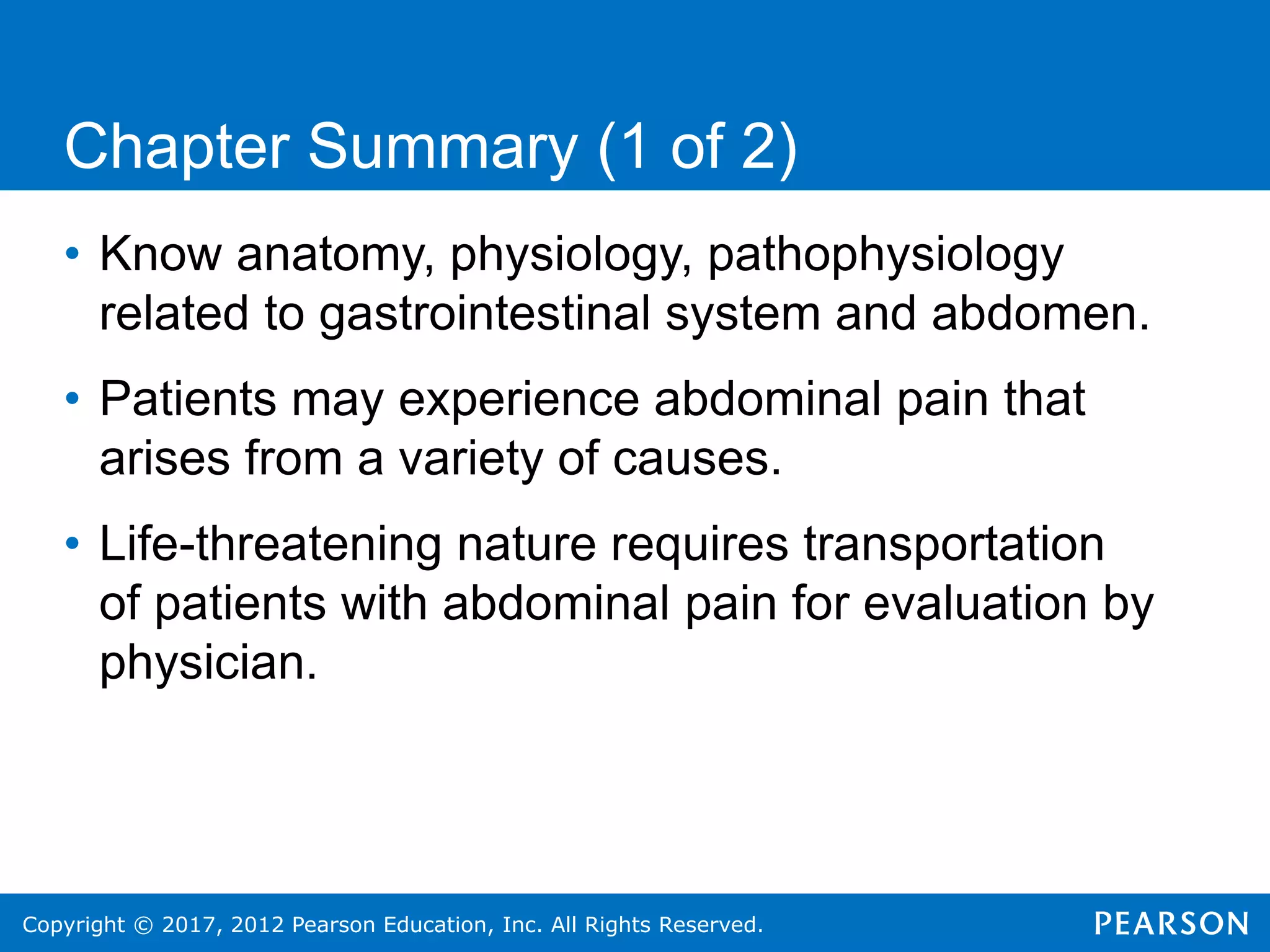 Copyright © 2017, 2012 Pearson Education, Inc. All Rights Reserved.
Chapter Summary (1 of 2)
• Know anatomy, physiology, pathophysiology
related to gastrointestinal system and abdomen.
• Patients may experience abdominal pain that
arises from a variety of causes.
• Life-threatening nature requires transportation
of patients with abdominal pain for evaluation by
physician.
 