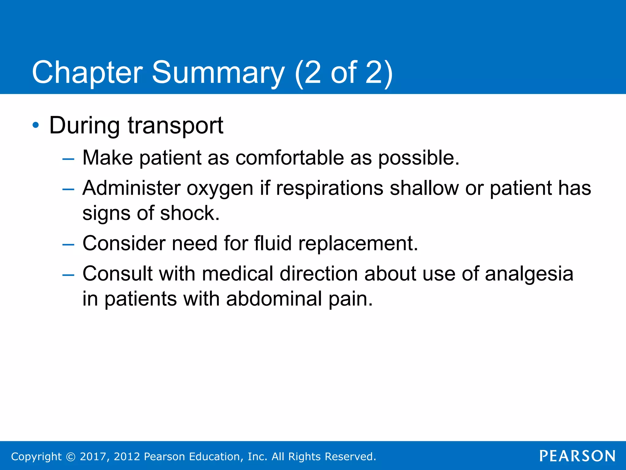 Copyright © 2017, 2012 Pearson Education, Inc. All Rights Reserved.
Chapter Summary (2 of 2)
• During transport
– Make patient as comfortable as possible.
– Administer oxygen if respirations shallow or patient has
signs of shock.
– Consider need for fluid replacement.
– Consult with medical direction about use of analgesia
in patients with abdominal pain.
 