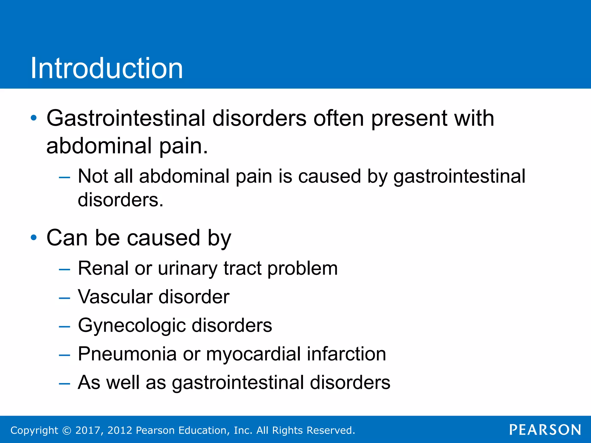 Copyright © 2017, 2012 Pearson Education, Inc. All Rights Reserved.
• Gastrointestinal disorders often present with
abdominal pain.
– Not all abdominal pain is caused by gastrointestinal
disorders.
• Can be caused by
– Renal or urinary tract problem
– Vascular disorder
– Gynecologic disorders
– Pneumonia or myocardial infarction
– As well as gastrointestinal disorders
Introduction
 