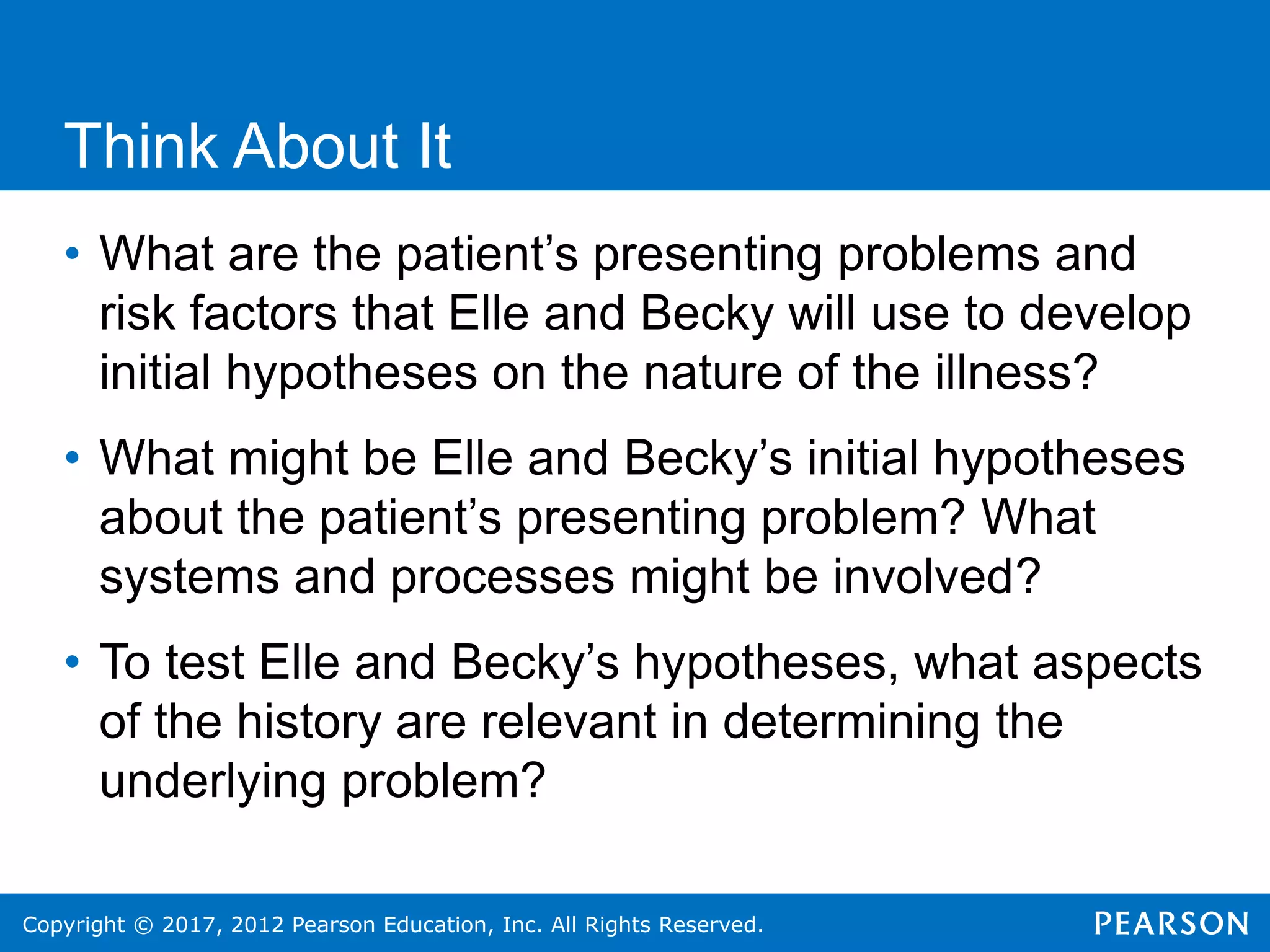 Copyright © 2017, 2012 Pearson Education, Inc. All Rights Reserved.
Think About It
• What are the patient’s presenting problems and
risk factors that Elle and Becky will use to develop
initial hypotheses on the nature of the illness?
• What might be Elle and Becky’s initial hypotheses
about the patient’s presenting problem? What
systems and processes might be involved?
• To test Elle and Becky’s hypotheses, what aspects
of the history are relevant in determining the
underlying problem?
 