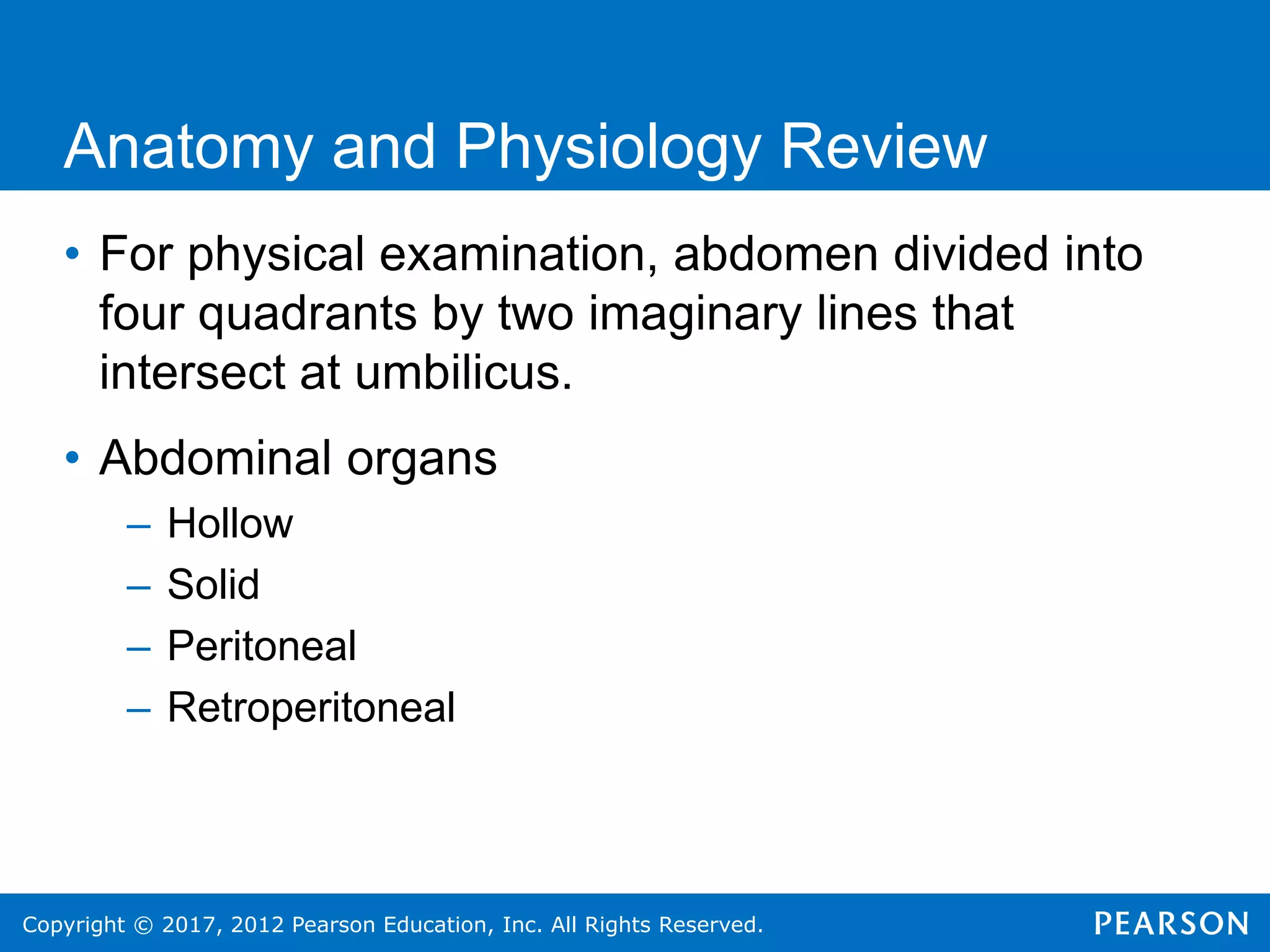 Copyright © 2017, 2012 Pearson Education, Inc. All Rights Reserved.
Anatomy and Physiology Review
• For physical examination, abdomen divided into
four quadrants by two imaginary lines that
intersect at umbilicus.
• Abdominal organs
– Hollow
– Solid
– Peritoneal
– Retroperitoneal
 