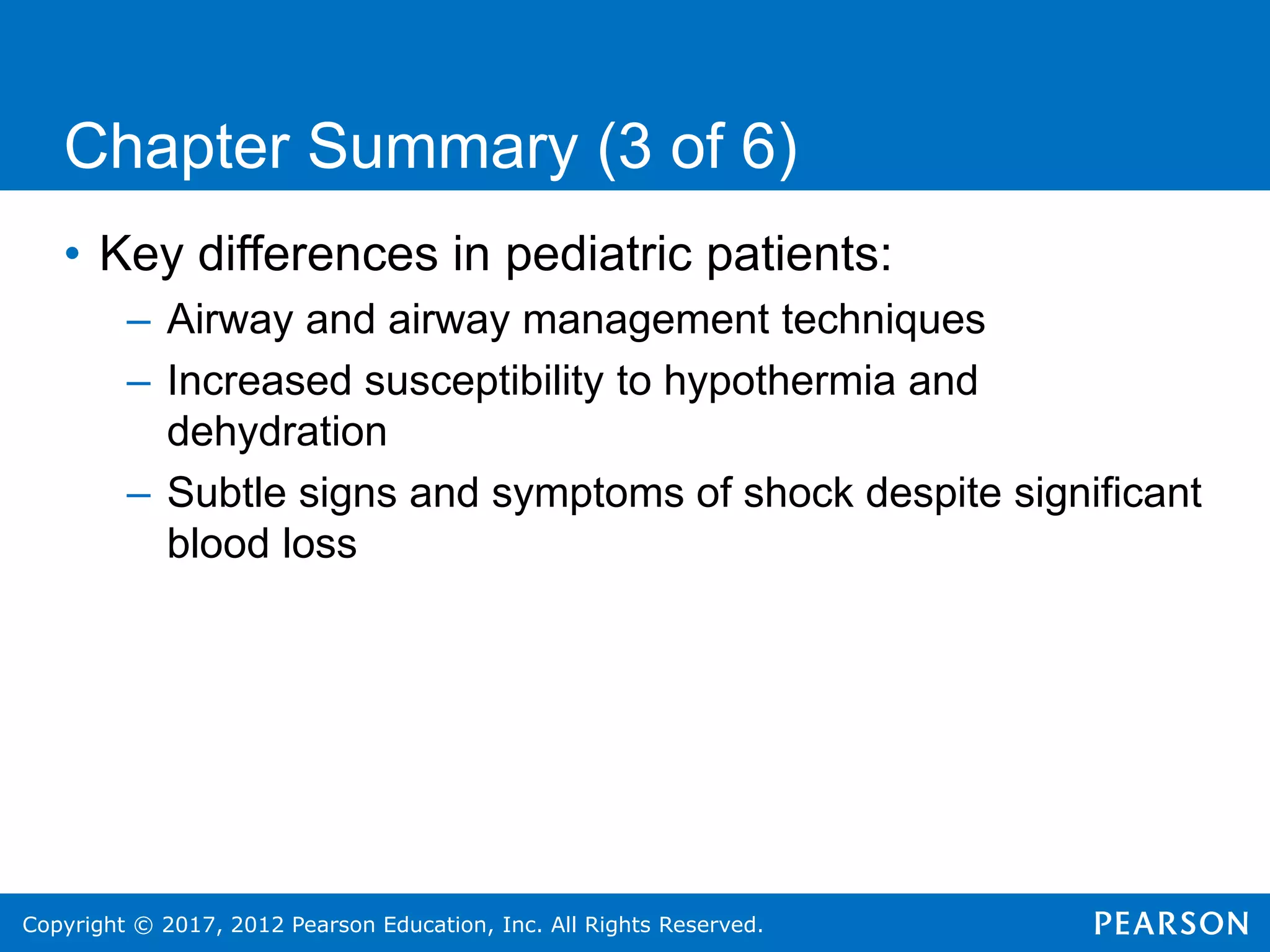 Copyright © 2017, 2012 Pearson Education, Inc. All Rights Reserved.
Chapter Summary (3 of 6)
• Key differences in pediatric patients:
– Airway and airway management techniques
– Increased susceptibility to hypothermia and
dehydration
– Subtle signs and symptoms of shock despite significant
blood loss
 