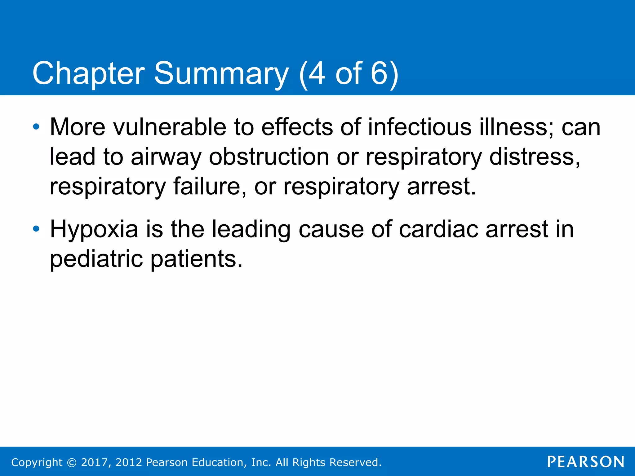 Copyright © 2017, 2012 Pearson Education, Inc. All Rights Reserved.
Chapter Summary (4 of 6)
• More vulnerable to effects of infectious illness; can
lead to airway obstruction or respiratory distress,
respiratory failure, or respiratory arrest.
• Hypoxia is the leading cause of cardiac arrest in
pediatric patients.
 