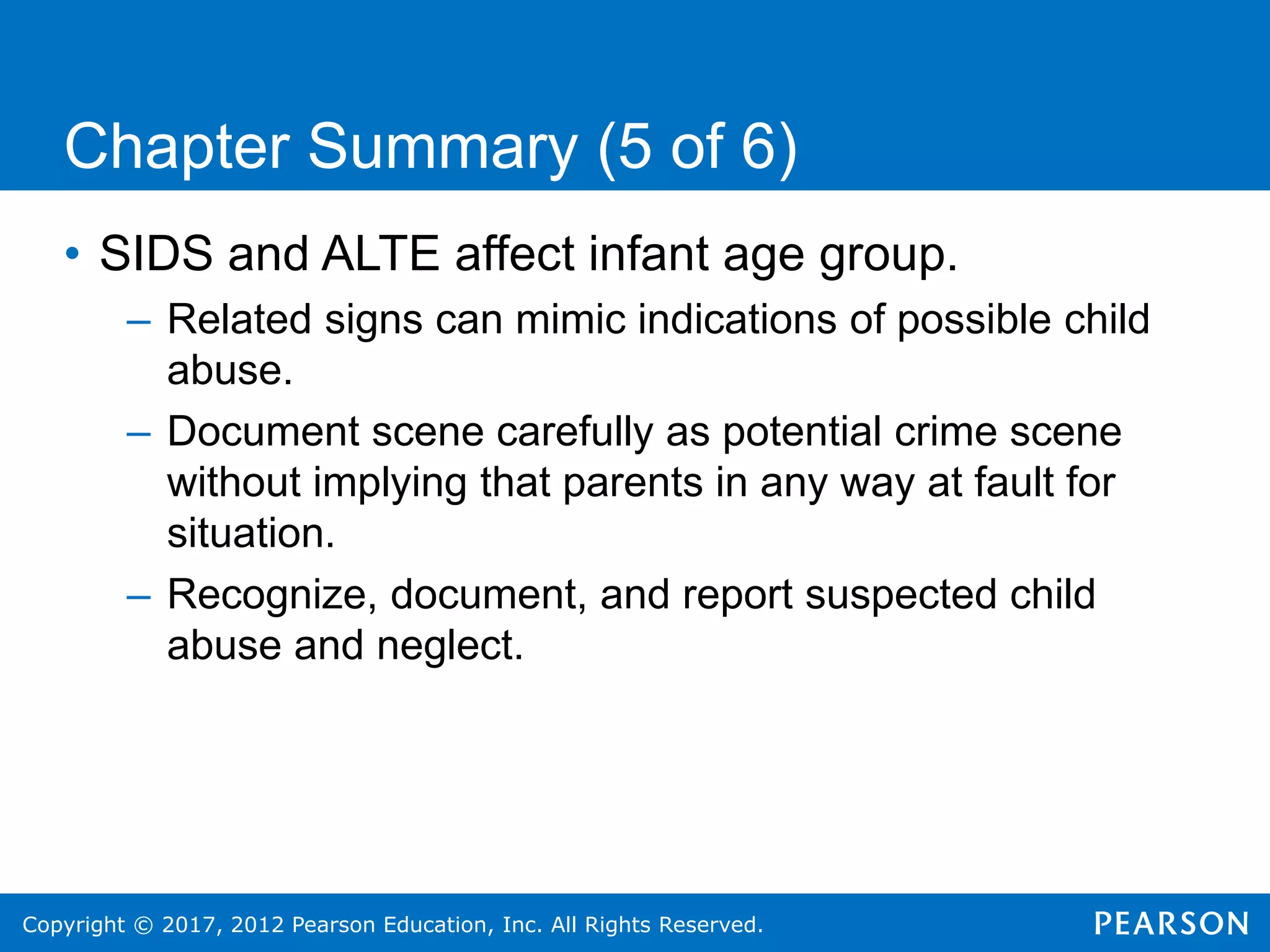 Copyright © 2017, 2012 Pearson Education, Inc. All Rights Reserved.
Chapter Summary (5 of 6)
• SIDS and ALTE affect infant age group.
– Related signs can mimic indications of possible child
abuse.
– Document scene carefully as potential crime scene
without implying that parents in any way at fault for
situation.
– Recognize, document, and report suspected child
abuse and neglect.
 