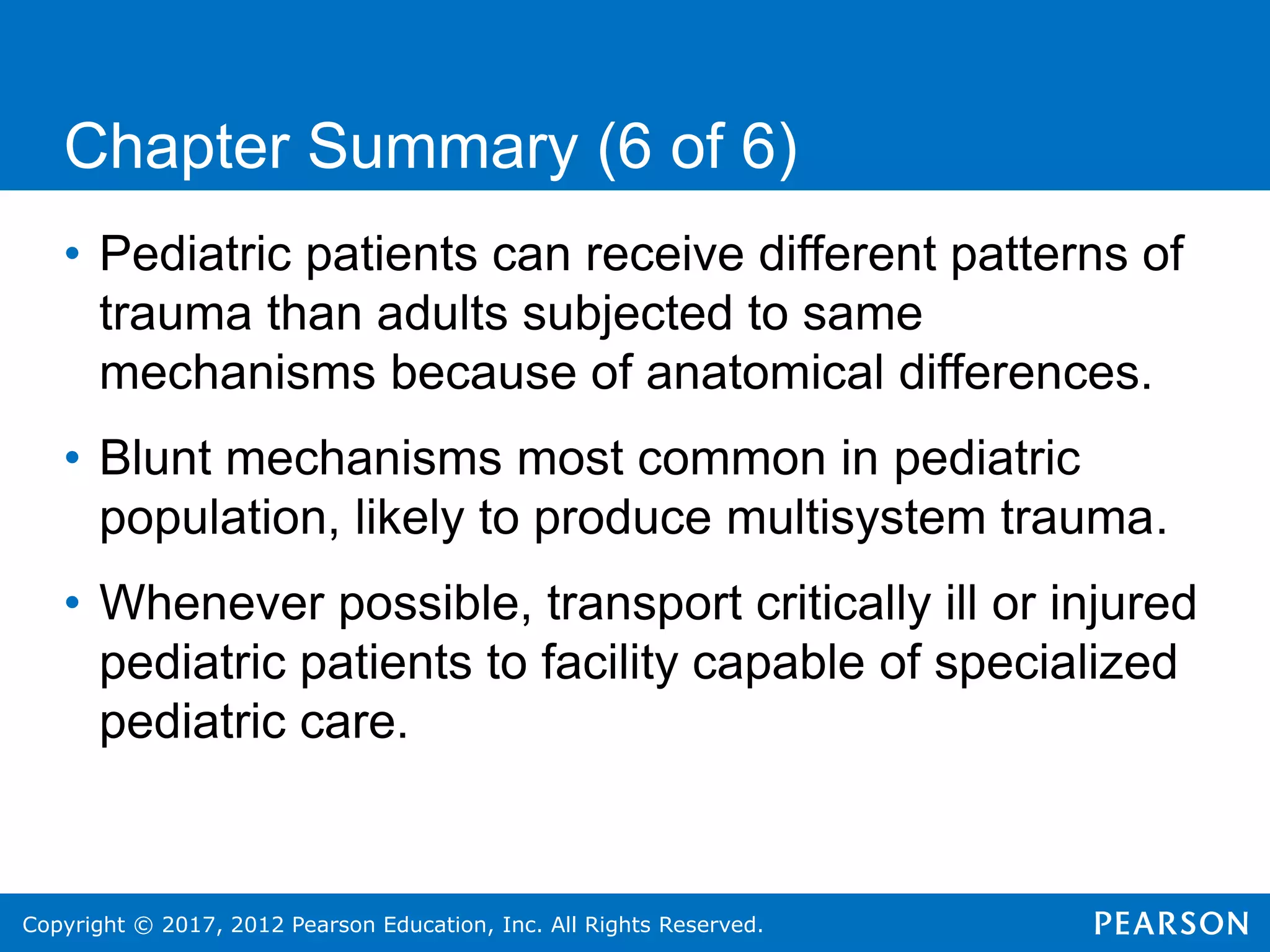 Copyright © 2017, 2012 Pearson Education, Inc. All Rights Reserved.
Chapter Summary (6 of 6)
• Pediatric patients can receive different patterns of
trauma than adults subjected to same
mechanisms because of anatomical differences.
• Blunt mechanisms most common in pediatric
population, likely to produce multisystem trauma.
• Whenever possible, transport critically ill or injured
pediatric patients to facility capable of specialized
pediatric care.
 