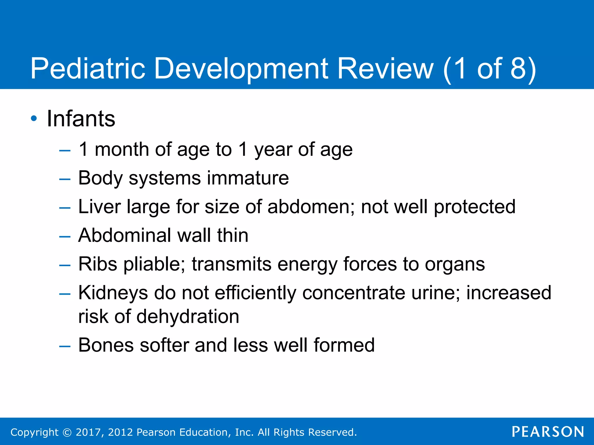 Copyright © 2017, 2012 Pearson Education, Inc. All Rights Reserved.
Pediatric Development Review (1 of 8)
• Infants
– 1 month of age to 1 year of age
– Body systems immature
– Liver large for size of abdomen; not well protected
– Abdominal wall thin
– Ribs pliable; transmits energy forces to organs
– Kidneys do not efficiently concentrate urine; increased
risk of dehydration
– Bones softer and less well formed
 