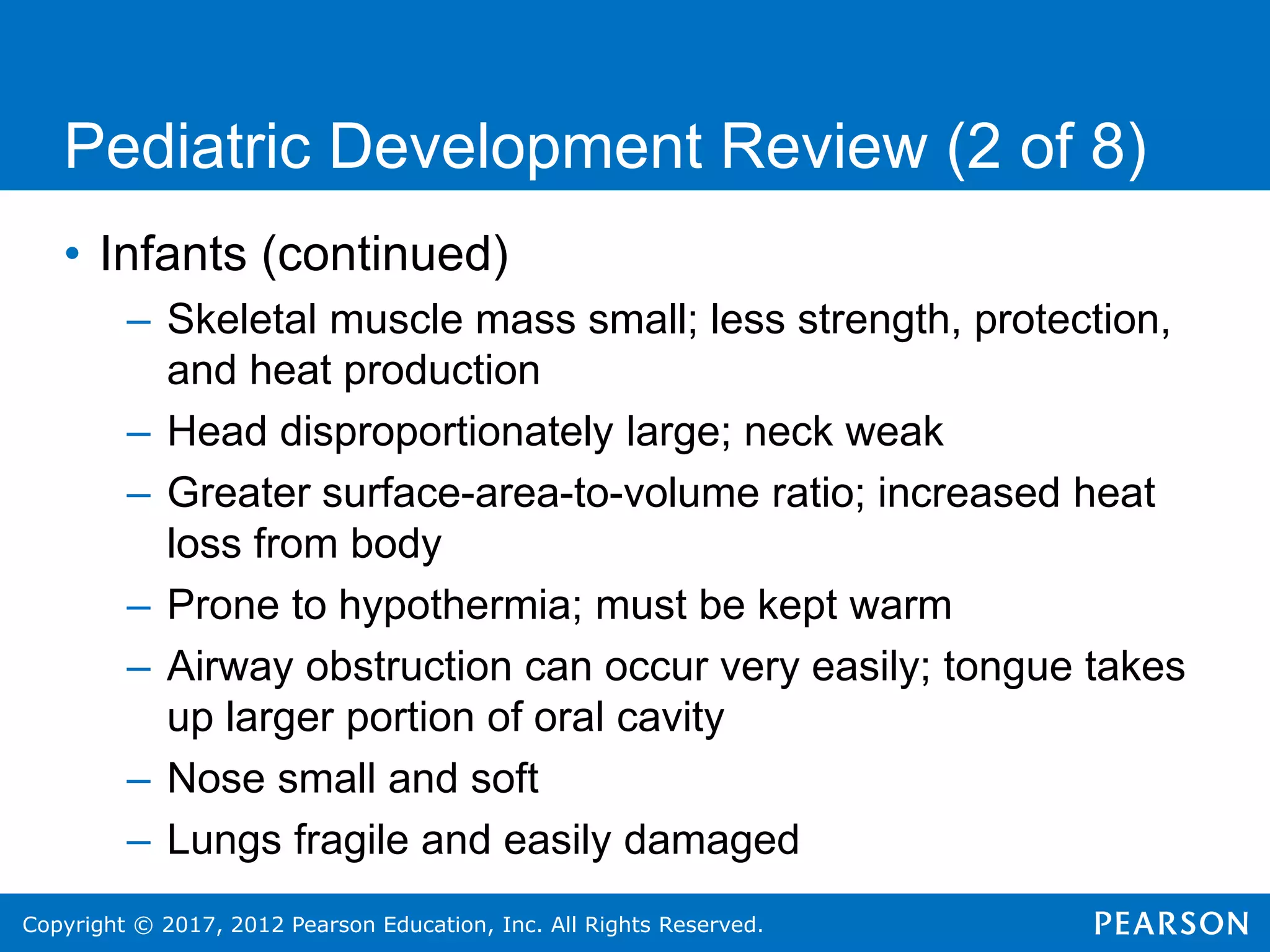 Copyright © 2017, 2012 Pearson Education, Inc. All Rights Reserved.
Pediatric Development Review (2 of 8)
• Infants (continued)
– Skeletal muscle mass small; less strength, protection,
and heat production
– Head disproportionately large; neck weak
– Greater surface-area-to-volume ratio; increased heat
loss from body
– Prone to hypothermia; must be kept warm
– Airway obstruction can occur very easily; tongue takes
up larger portion of oral cavity
– Nose small and soft
– Lungs fragile and easily damaged
 