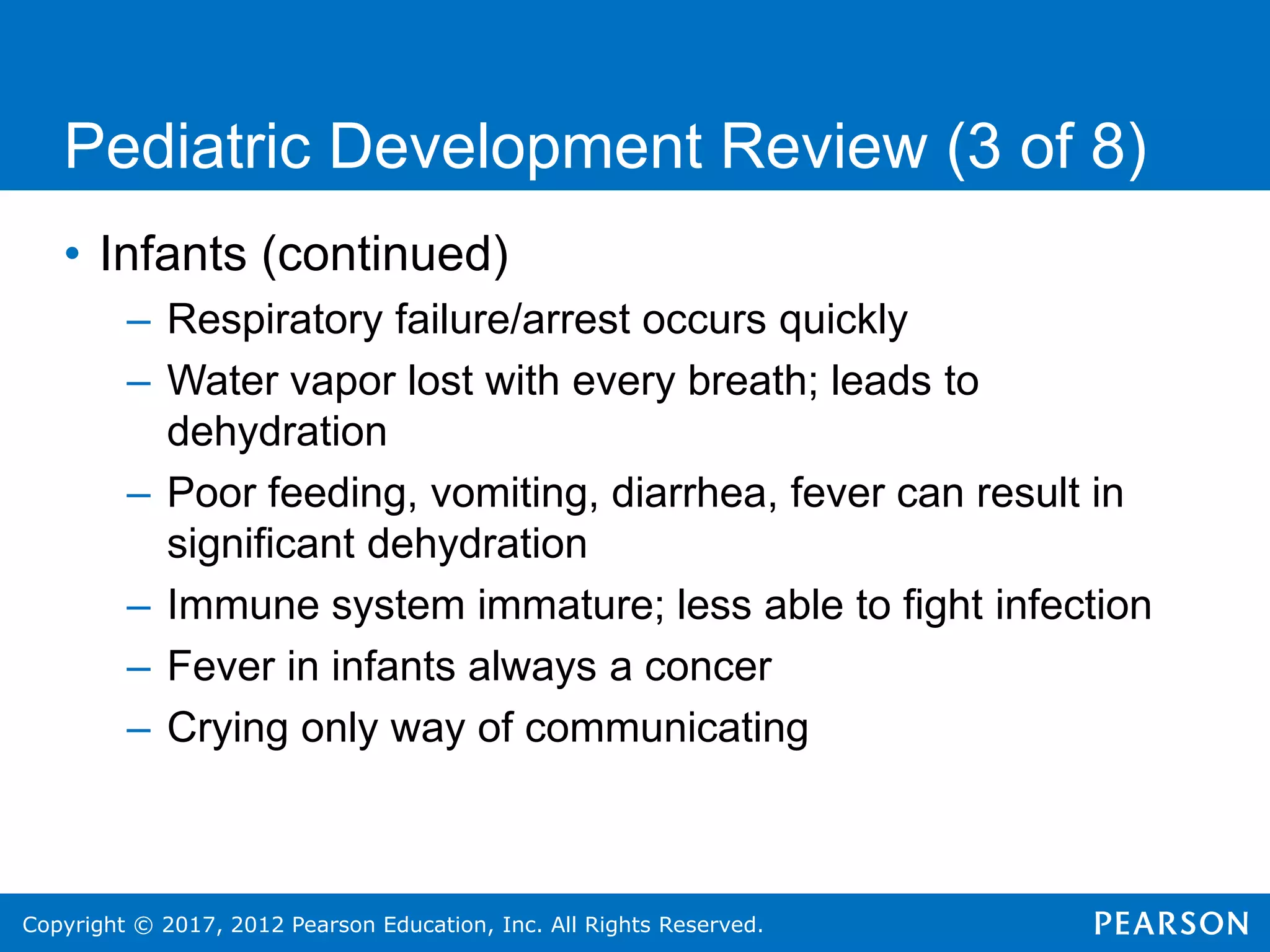 Copyright © 2017, 2012 Pearson Education, Inc. All Rights Reserved.
Pediatric Development Review (3 of 8)
• Infants (continued)
– Respiratory failure/arrest occurs quickly
– Water vapor lost with every breath; leads to
dehydration
– Poor feeding, vomiting, diarrhea, fever can result in
significant dehydration
– Immune system immature; less able to fight infection
– Fever in infants always a concer
– Crying only way of communicating
 