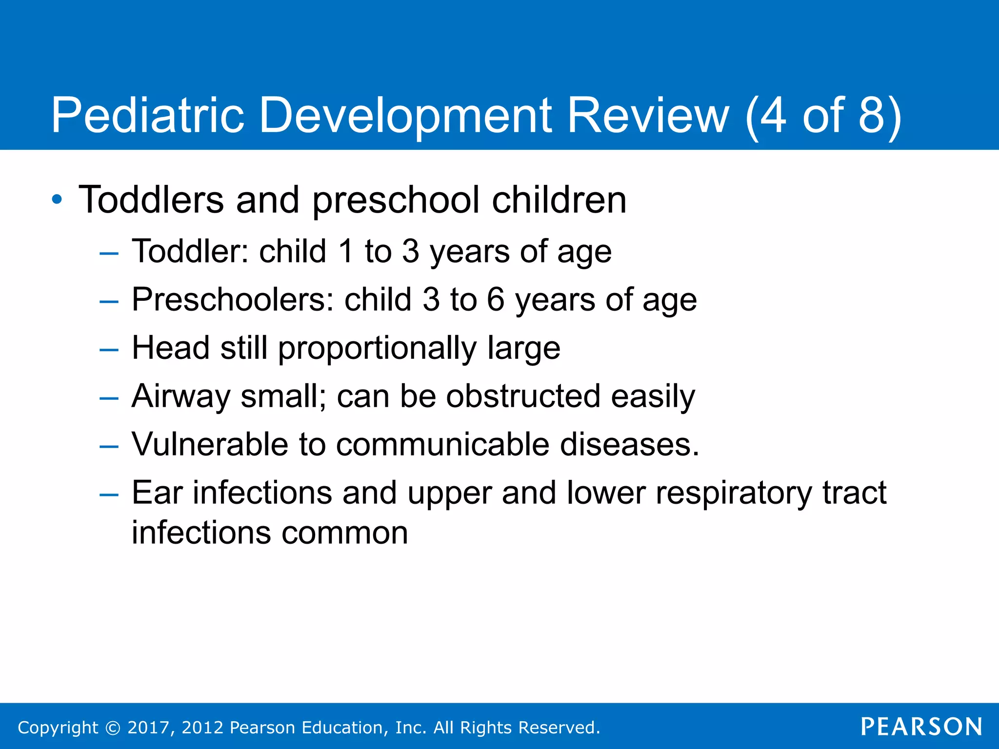 Copyright © 2017, 2012 Pearson Education, Inc. All Rights Reserved.
Pediatric Development Review (4 of 8)
• Toddlers and preschool children
– Toddler: child 1 to 3 years of age
– Preschoolers: child 3 to 6 years of age
– Head still proportionally large
– Airway small; can be obstructed easily
– Vulnerable to communicable diseases.
– Ear infections and upper and lower respiratory tract
infections common
 