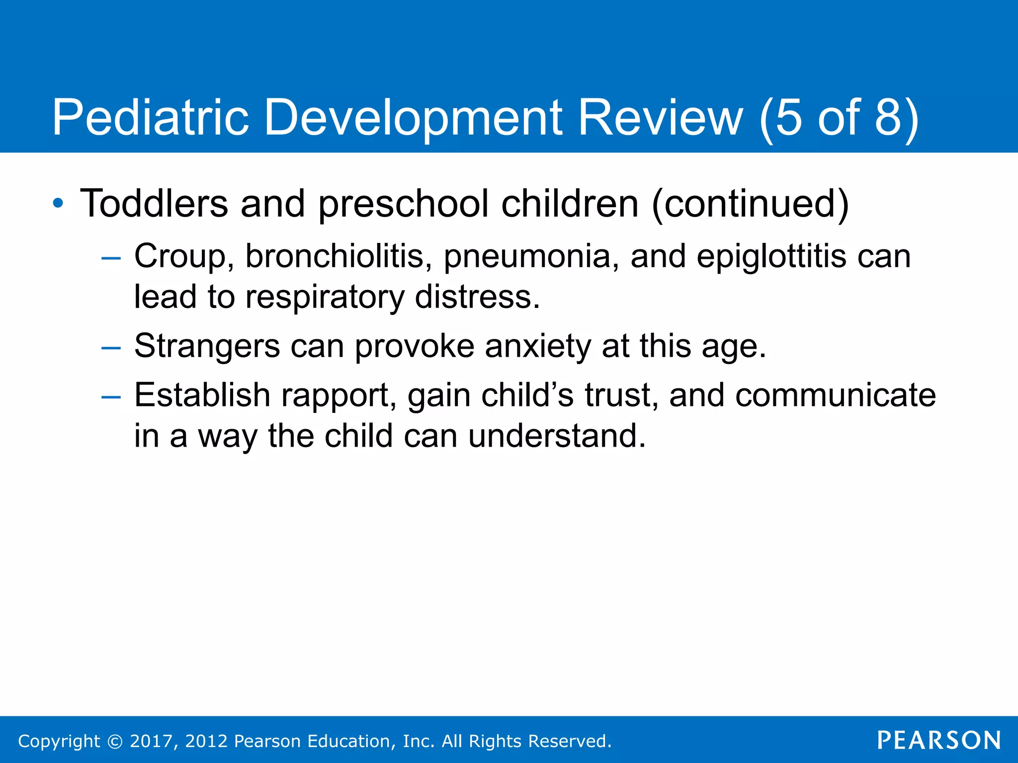 Copyright © 2017, 2012 Pearson Education, Inc. All Rights Reserved.
Pediatric Development Review (5 of 8)
• Toddlers and preschool children (continued)
– Croup, bronchiolitis, pneumonia, and epiglottitis can
lead to respiratory distress.
– Strangers can provoke anxiety at this age.
– Establish rapport, gain child’s trust, and communicate
in a way the child can understand.
 