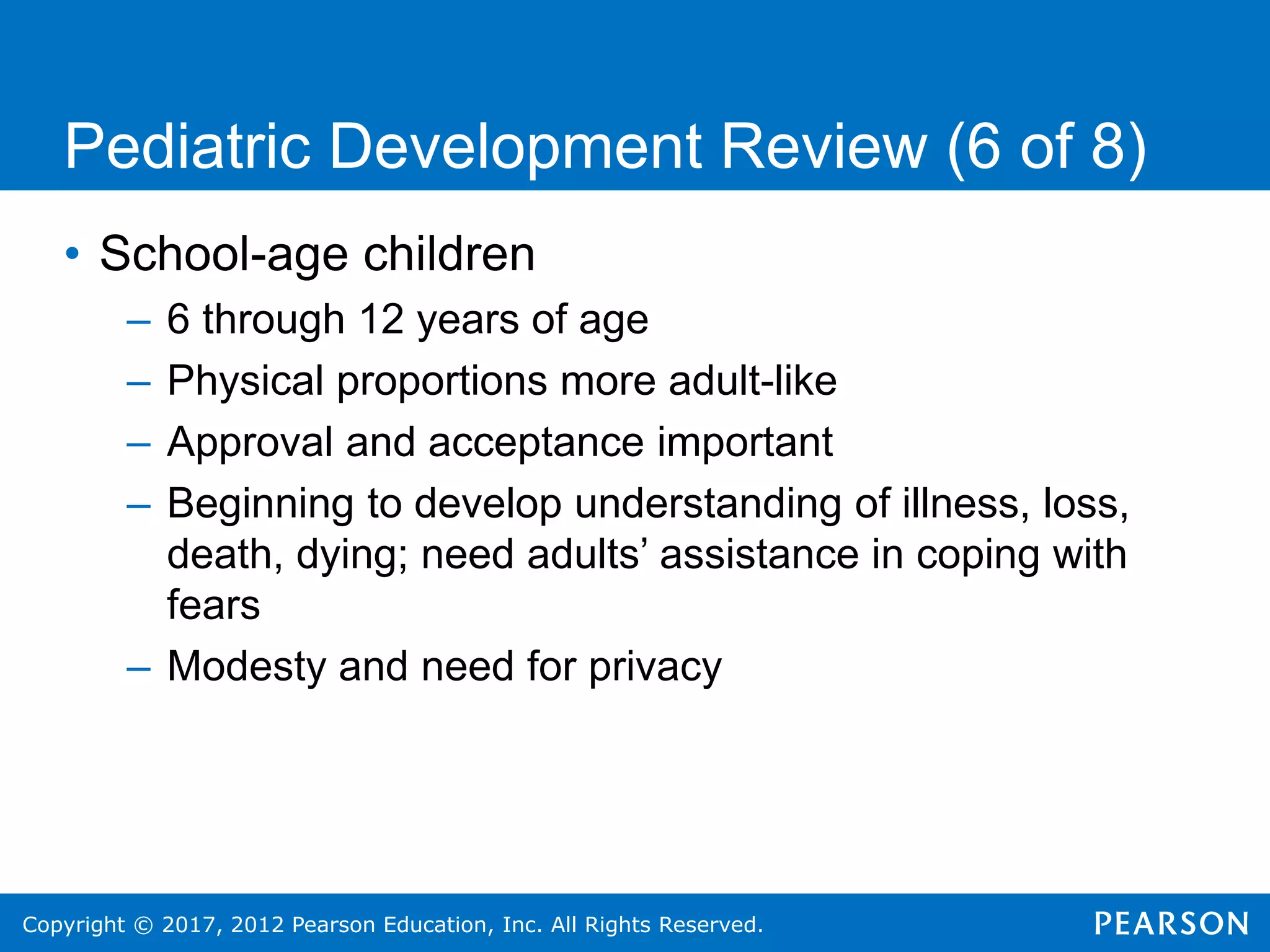 Copyright © 2017, 2012 Pearson Education, Inc. All Rights Reserved.
Pediatric Development Review (6 of 8)
• School-age children
– 6 through 12 years of age
– Physical proportions more adult-like
– Approval and acceptance important
– Beginning to develop understanding of illness, loss,
death, dying; need adults’ assistance in coping with
fears
– Modesty and need for privacy
 