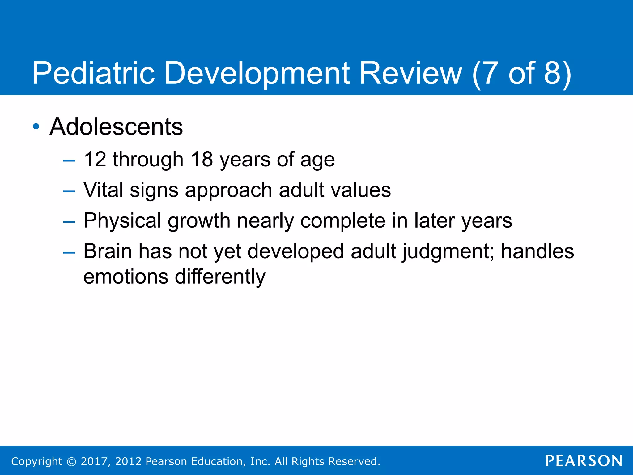 Copyright © 2017, 2012 Pearson Education, Inc. All Rights Reserved.
Pediatric Development Review (7 of 8)
• Adolescents
– 12 through 18 years of age
– Vital signs approach adult values
– Physical growth nearly complete in later years
– Brain has not yet developed adult judgment; handles
emotions differently
 