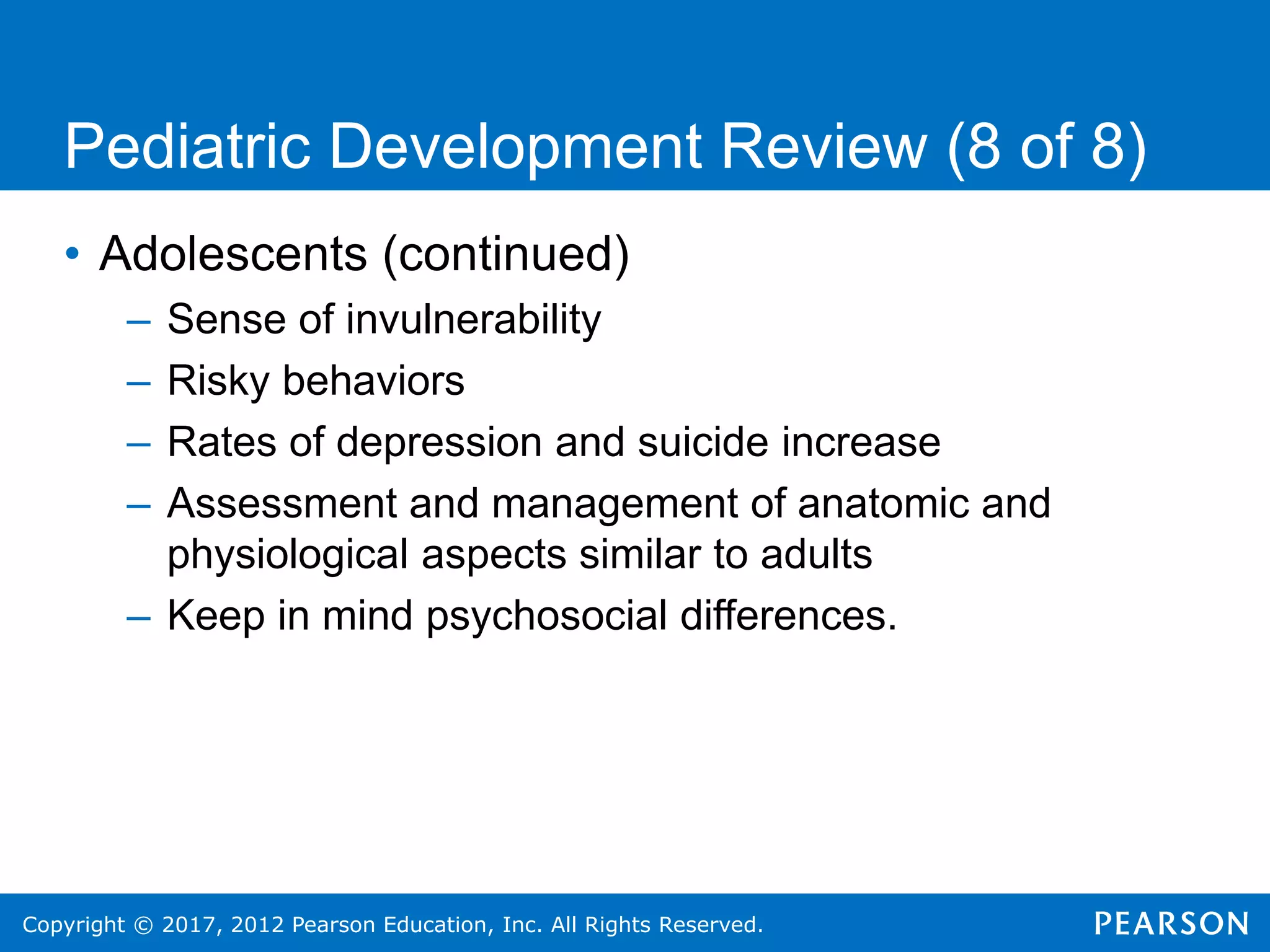 Copyright © 2017, 2012 Pearson Education, Inc. All Rights Reserved.
Pediatric Development Review (8 of 8)
• Adolescents (continued)
– Sense of invulnerability
– Risky behaviors
– Rates of depression and suicide increase
– Assessment and management of anatomic and
physiological aspects similar to adults
– Keep in mind psychosocial differences.
 
