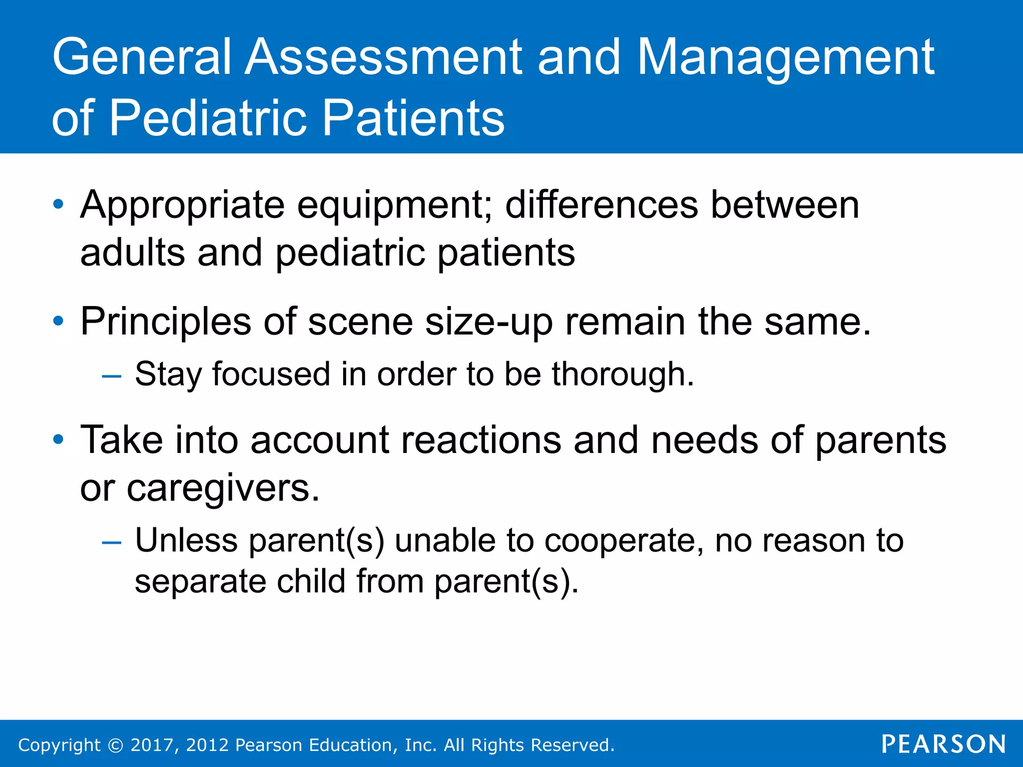 Copyright © 2017, 2012 Pearson Education, Inc. All Rights Reserved.
General Assessment and Management
of Pediatric Patients
• Appropriate equipment; differences between
adults and pediatric patients
• Principles of scene size-up remain the same.
– Stay focused in order to be thorough.
• Take into account reactions and needs of parents
or caregivers.
– Unless parent(s) unable to cooperate, no reason to
separate child from parent(s).
 