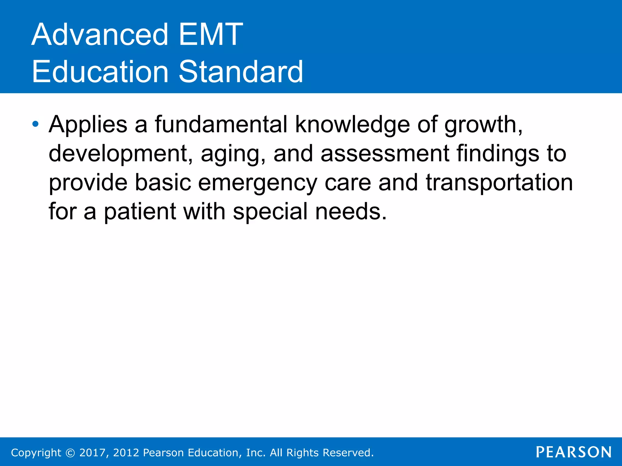 Copyright © 2017, 2012 Pearson Education, Inc. All Rights Reserved.
• Applies a fundamental knowledge of growth,
development, aging, and assessment findings to
provide basic emergency care and transportation
for a patient with special needs.
Advanced EMT
Education Standard
 