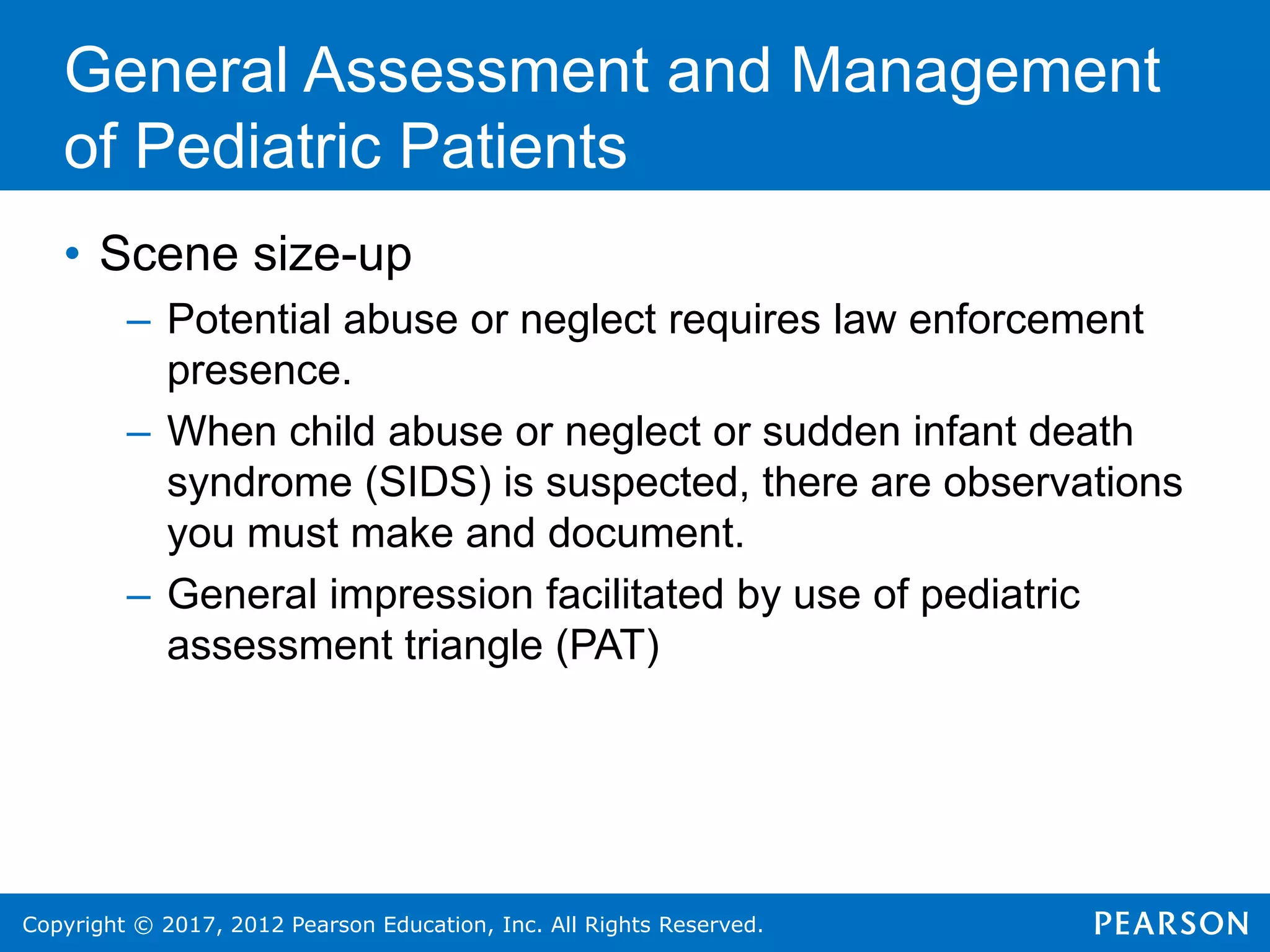 Copyright © 2017, 2012 Pearson Education, Inc. All Rights Reserved.
General Assessment and Management
of Pediatric Patients
• Scene size-up
– Potential abuse or neglect requires law enforcement
presence.
– When child abuse or neglect or sudden infant death
syndrome (SIDS) is suspected, there are observations
you must make and document.
– General impression facilitated by use of pediatric
assessment triangle (PAT)
 
