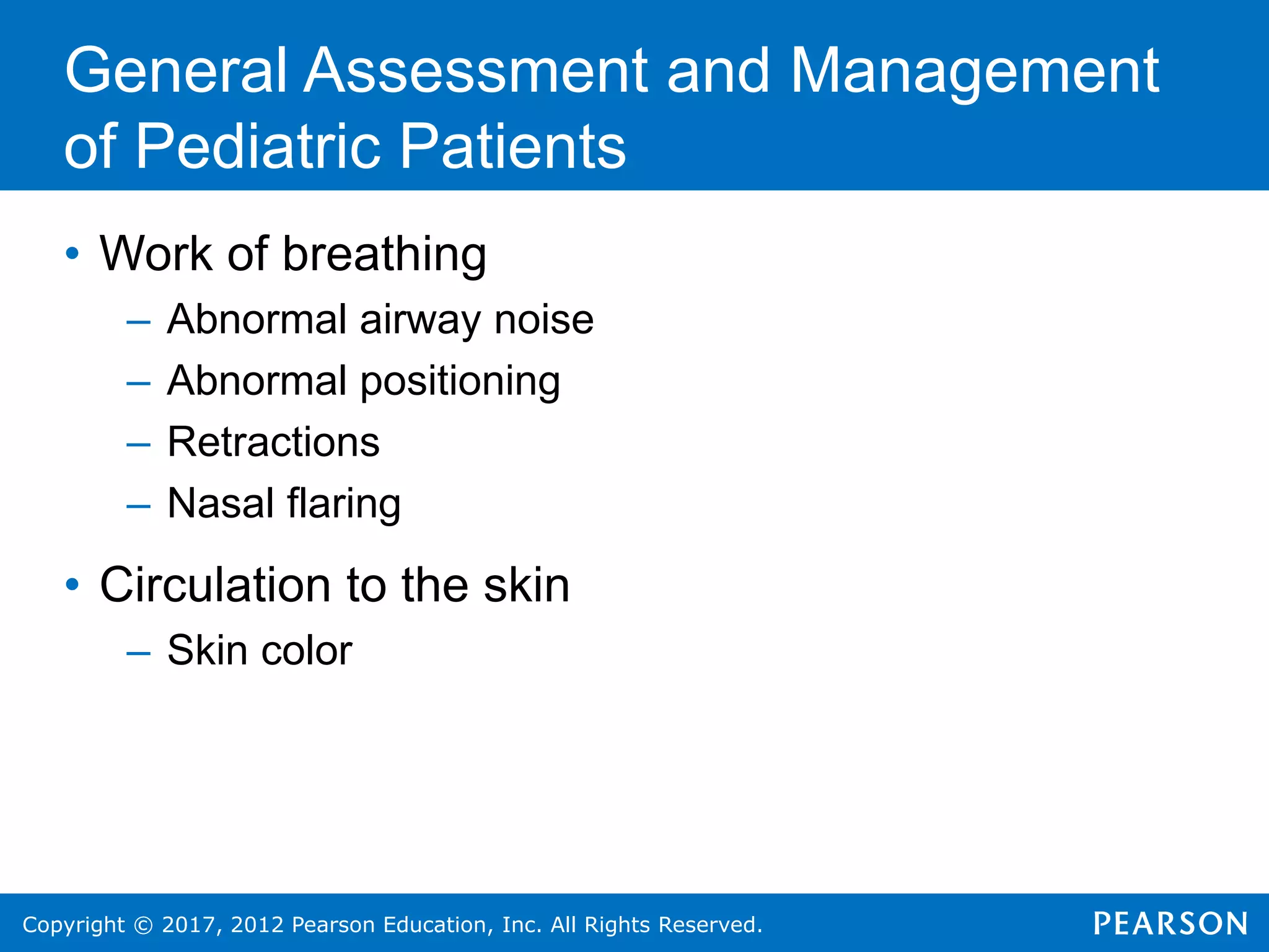 Copyright © 2017, 2012 Pearson Education, Inc. All Rights Reserved.
General Assessment and Management
of Pediatric Patients
• Work of breathing
– Abnormal airway noise
– Abnormal positioning
– Retractions
– Nasal flaring
• Circulation to the skin
– Skin color
 