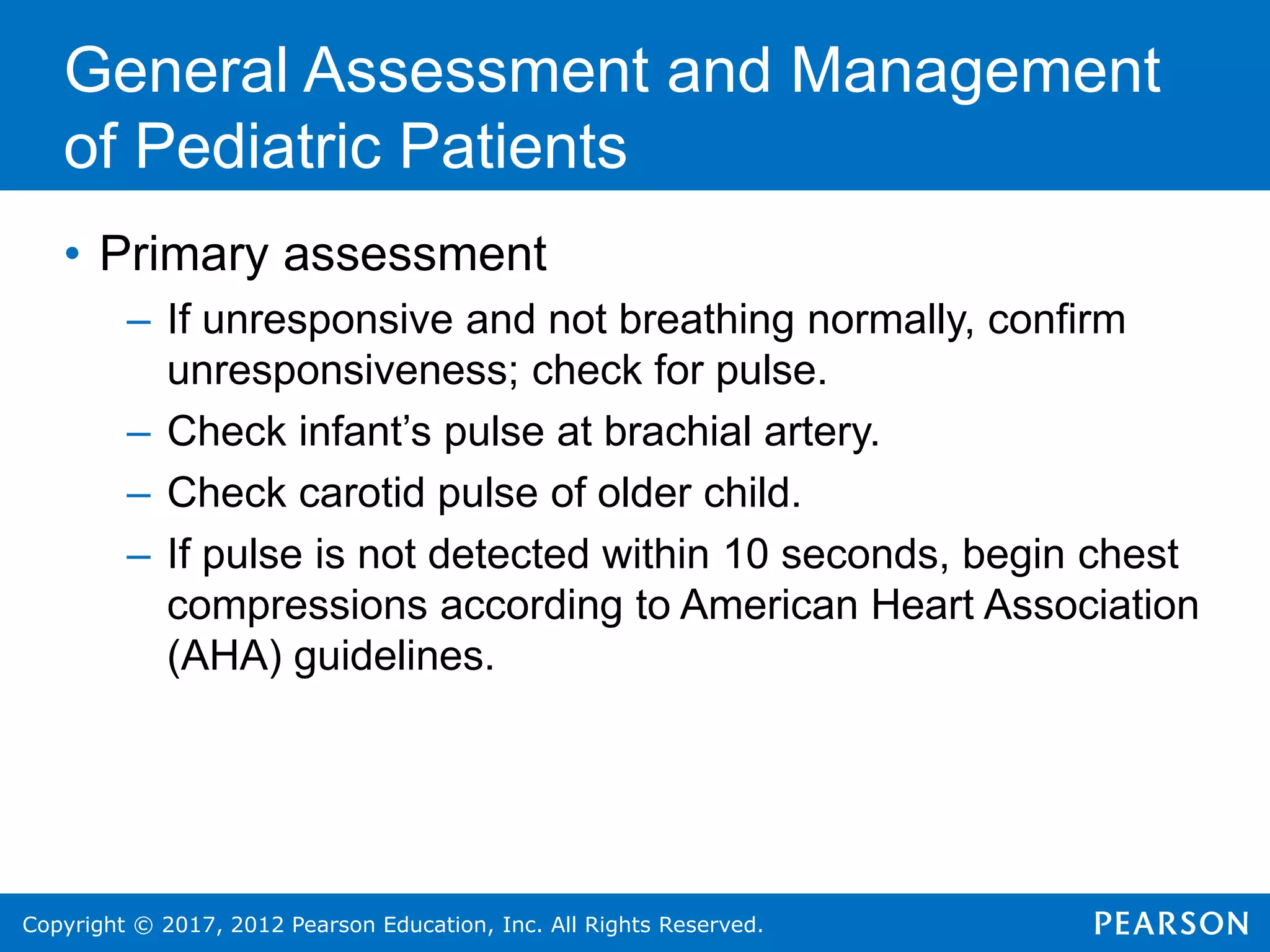 Copyright © 2017, 2012 Pearson Education, Inc. All Rights Reserved.
General Assessment and Management
of Pediatric Patients
• Primary assessment
– If unresponsive and not breathing normally, confirm
unresponsiveness; check for pulse.
– Check infant’s pulse at brachial artery.
– Check carotid pulse of older child.
– If pulse is not detected within 10 seconds, begin chest
compressions according to American Heart Association
(AHA) guidelines.
 