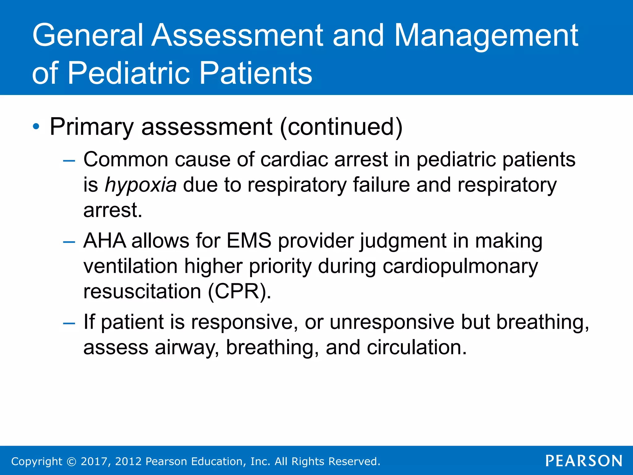 Copyright © 2017, 2012 Pearson Education, Inc. All Rights Reserved.
General Assessment and Management
of Pediatric Patients
• Primary assessment (continued)
– Common cause of cardiac arrest in pediatric patients
is hypoxia due to respiratory failure and respiratory
arrest.
– AHA allows for EMS provider judgment in making
ventilation higher priority during cardiopulmonary
resuscitation (CPR).
– If patient is responsive, or unresponsive but breathing,
assess airway, breathing, and circulation.
 