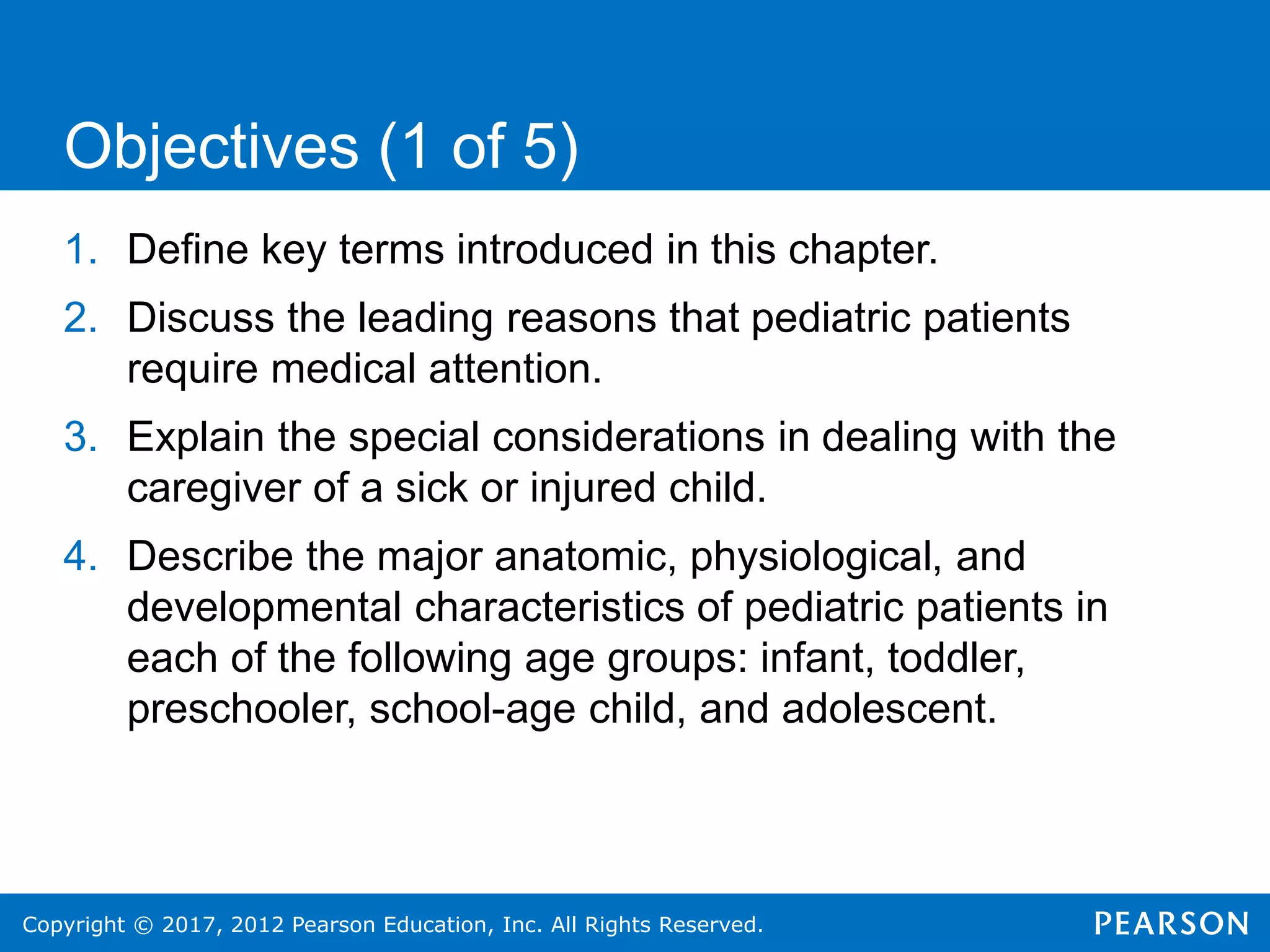 Copyright © 2017, 2012 Pearson Education, Inc. All Rights Reserved.
1. Define key terms introduced in this chapter.
2. Discuss the leading reasons that pediatric patients
require medical attention.
3. Explain the special considerations in dealing with the
caregiver of a sick or injured child.
4. Describe the major anatomic, physiological, and
developmental characteristics of pediatric patients in
each of the following age groups: infant, toddler,
preschooler, school-age child, and adolescent.
Objectives (1 of 5)
 