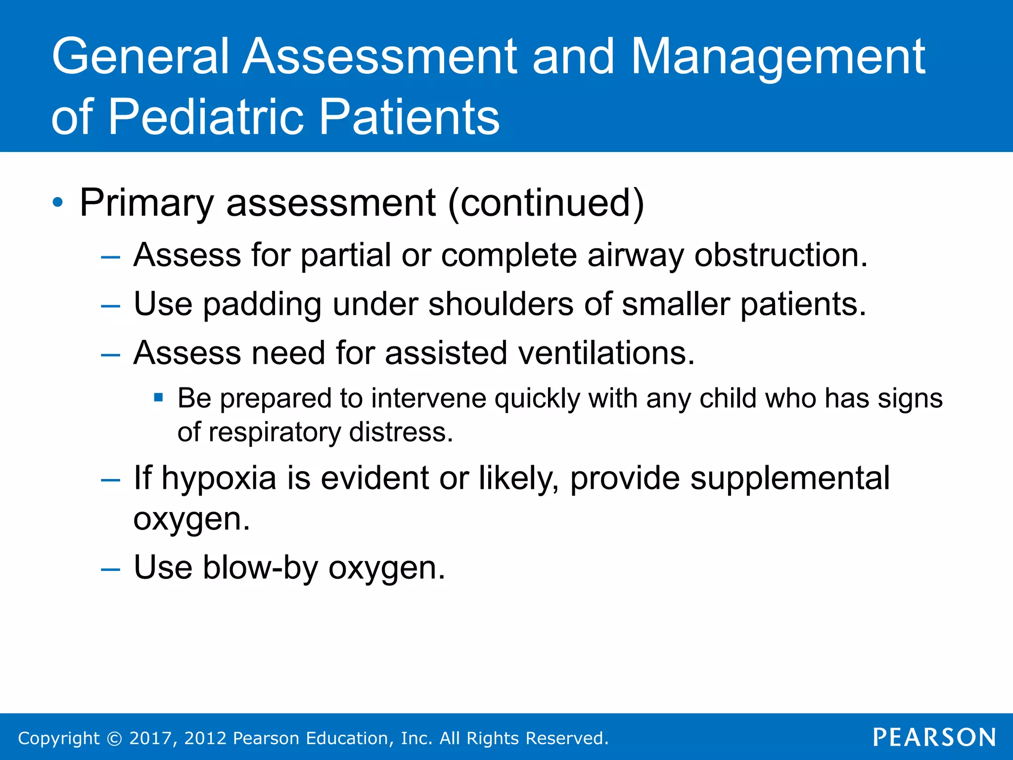 Copyright © 2017, 2012 Pearson Education, Inc. All Rights Reserved.
General Assessment and Management
of Pediatric Patients
• Primary assessment (continued)
– Assess for partial or complete airway obstruction.
– Use padding under shoulders of smaller patients.
– Assess need for assisted ventilations.
 Be prepared to intervene quickly with any child who has signs
of respiratory distress.
– If hypoxia is evident or likely, provide supplemental
oxygen.
– Use blow-by oxygen.
 
