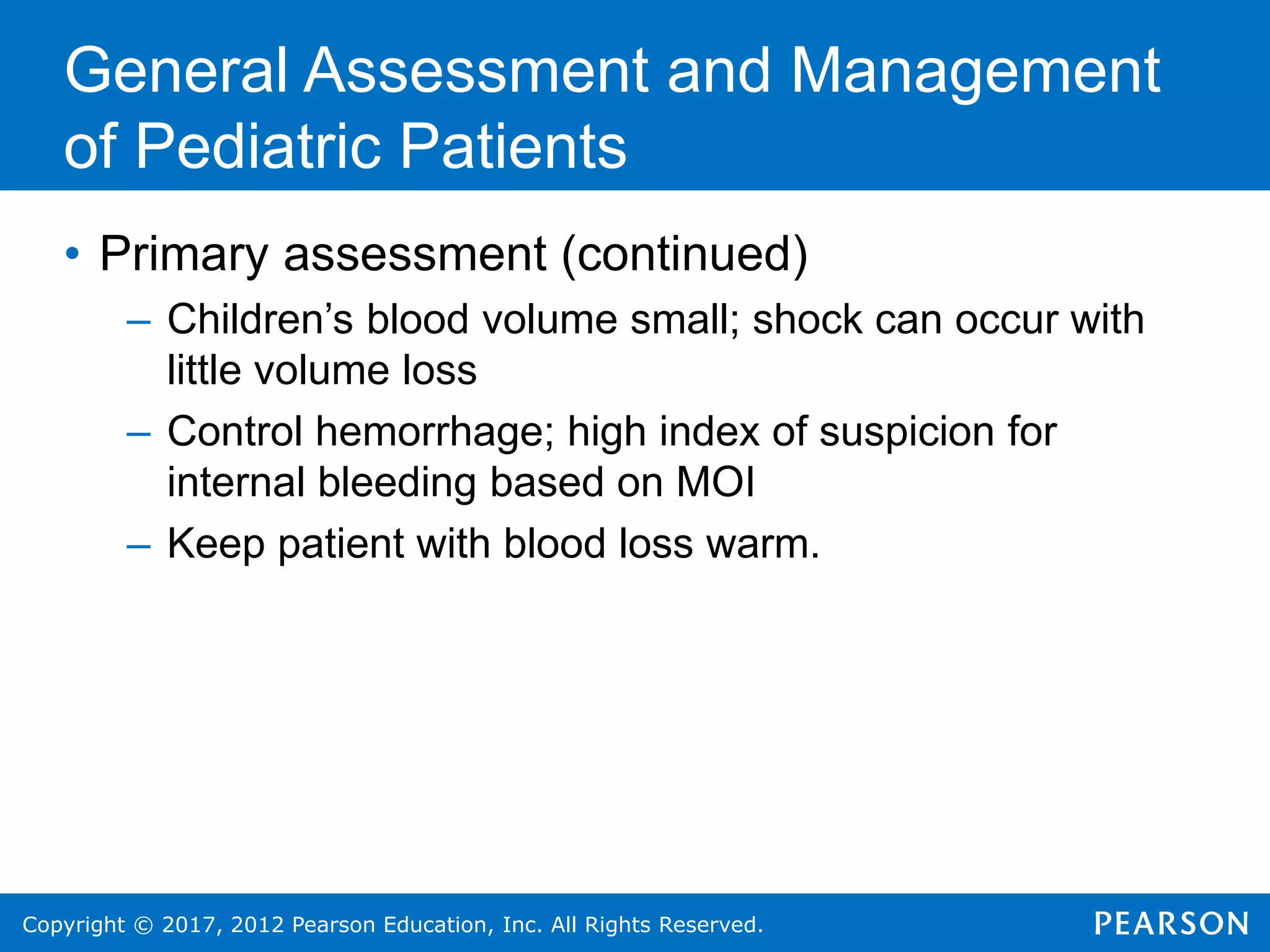 Copyright © 2017, 2012 Pearson Education, Inc. All Rights Reserved.
General Assessment and Management
of Pediatric Patients
• Primary assessment (continued)
– Children’s blood volume small; shock can occur with
little volume loss
– Control hemorrhage; high index of suspicion for
internal bleeding based on MOI
– Keep patient with blood loss warm.
 