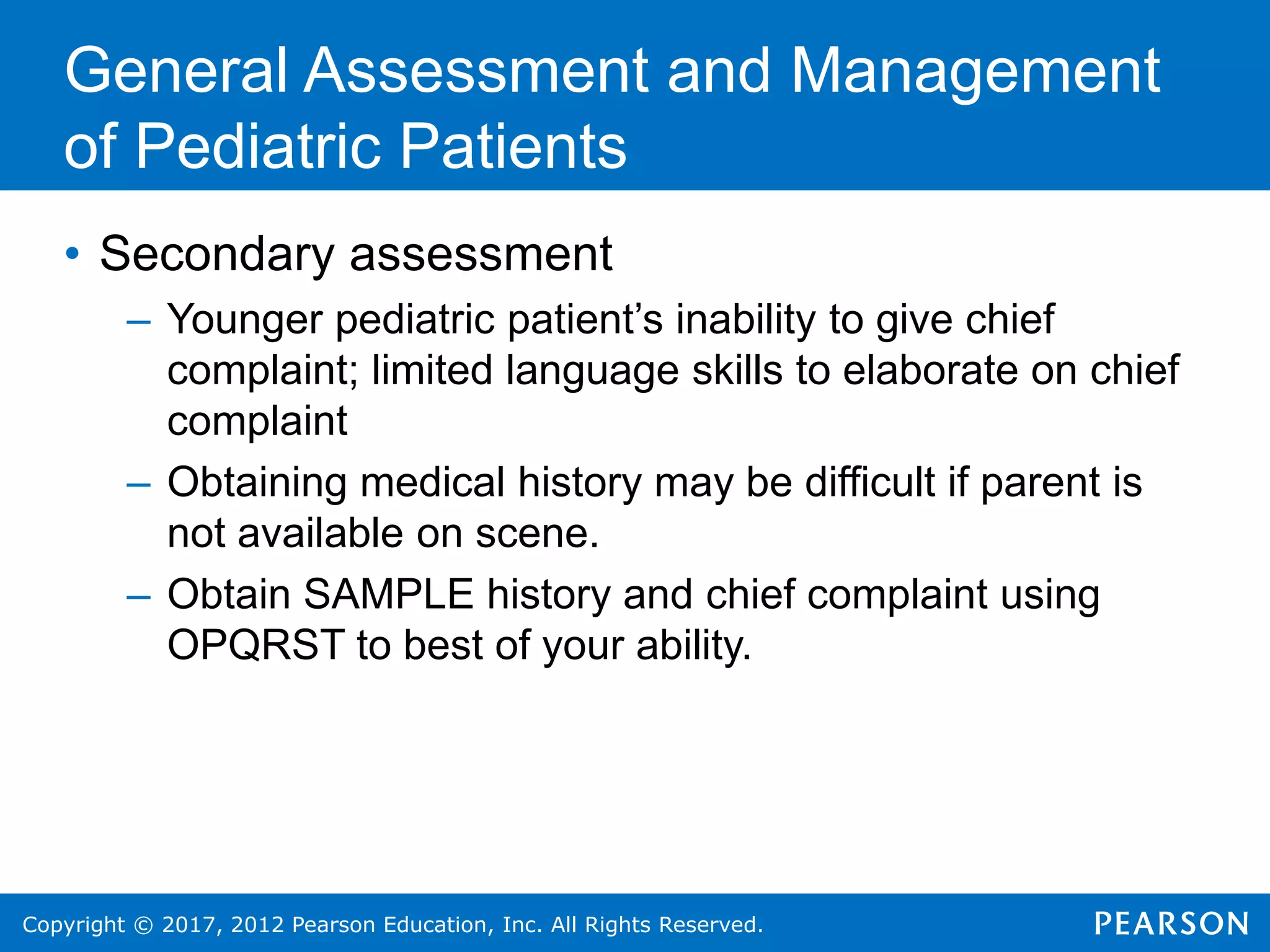 Copyright © 2017, 2012 Pearson Education, Inc. All Rights Reserved.
General Assessment and Management
of Pediatric Patients
• Secondary assessment
– Younger pediatric patient’s inability to give chief
complaint; limited language skills to elaborate on chief
complaint
– Obtaining medical history may be difficult if parent is
not available on scene.
– Obtain SAMPLE history and chief complaint using
OPQRST to best of your ability.
 