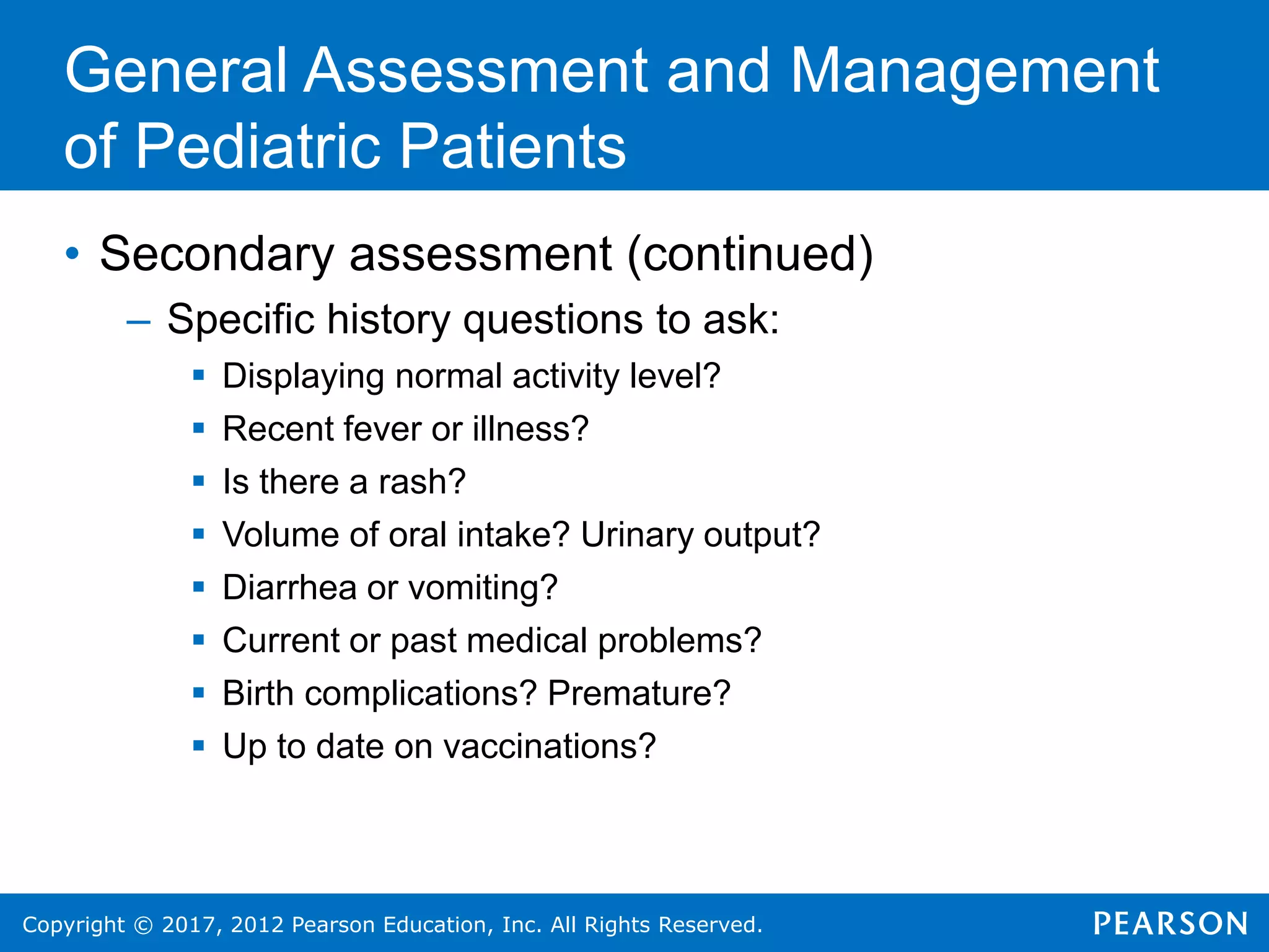 Copyright © 2017, 2012 Pearson Education, Inc. All Rights Reserved.
General Assessment and Management
of Pediatric Patients
• Secondary assessment (continued)
– Specific history questions to ask:
 Displaying normal activity level?
 Recent fever or illness?
 Is there a rash?
 Volume of oral intake? Urinary output?
 Diarrhea or vomiting?
 Current or past medical problems?
 Birth complications? Premature?
 Up to date on vaccinations?
 