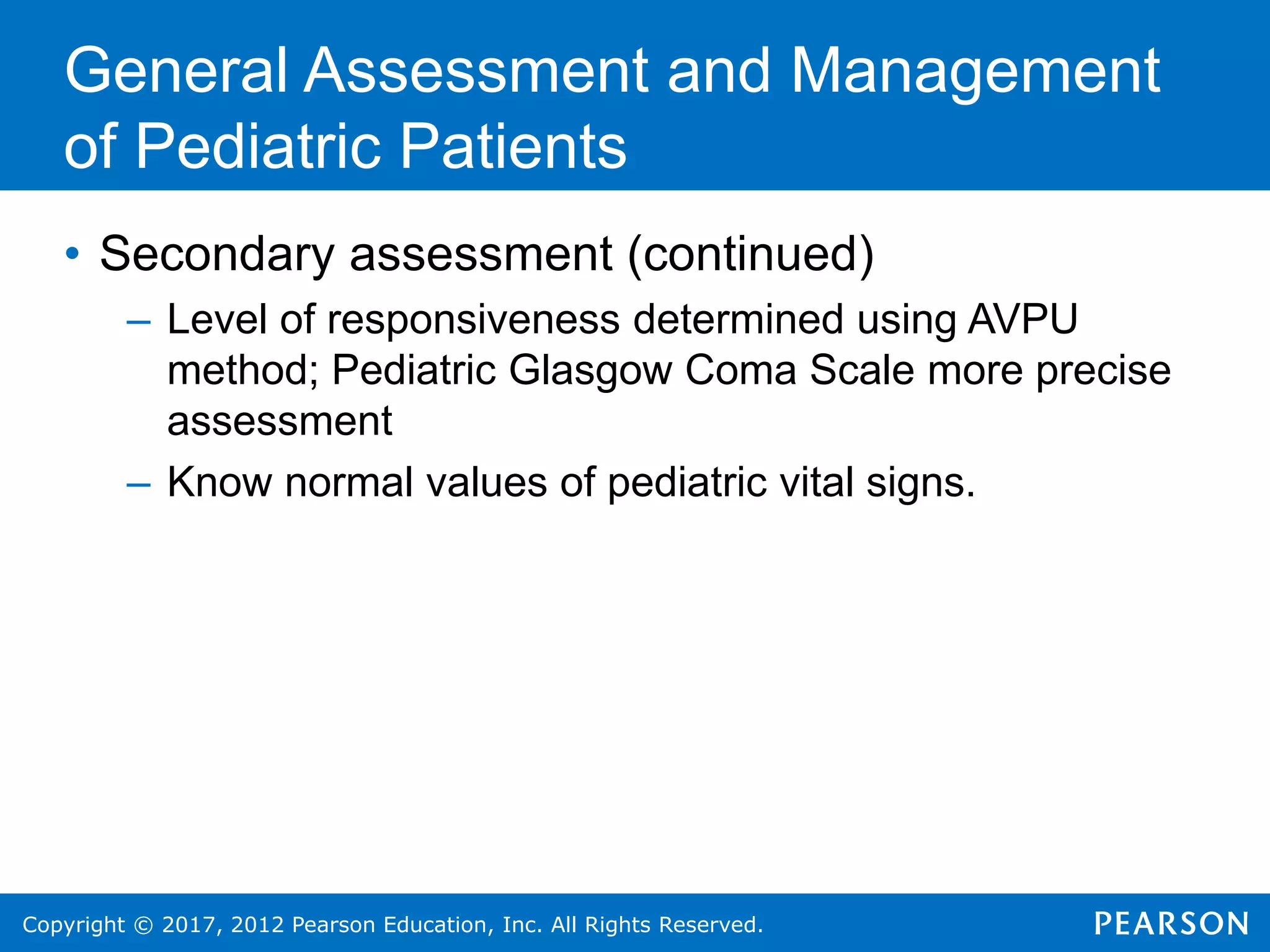 Copyright © 2017, 2012 Pearson Education, Inc. All Rights Reserved.
General Assessment and Management
of Pediatric Patients
• Secondary assessment (continued)
– Level of responsiveness determined using AVPU
method; Pediatric Glasgow Coma Scale more precise
assessment
– Know normal values of pediatric vital signs.
 