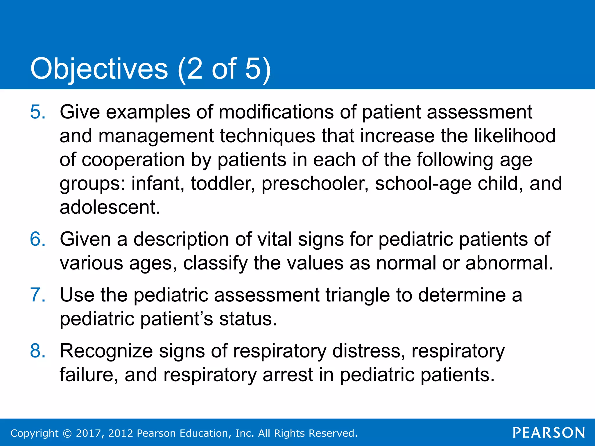 Copyright © 2017, 2012 Pearson Education, Inc. All Rights Reserved.
5. Give examples of modifications of patient assessment
and management techniques that increase the likelihood
of cooperation by patients in each of the following age
groups: infant, toddler, preschooler, school-age child, and
adolescent.
6. Given a description of vital signs for pediatric patients of
various ages, classify the values as normal or abnormal.
7. Use the pediatric assessment triangle to determine a
pediatric patient’s status.
8. Recognize signs of respiratory distress, respiratory
failure, and respiratory arrest in pediatric patients.
Objectives (2 of 5)
 