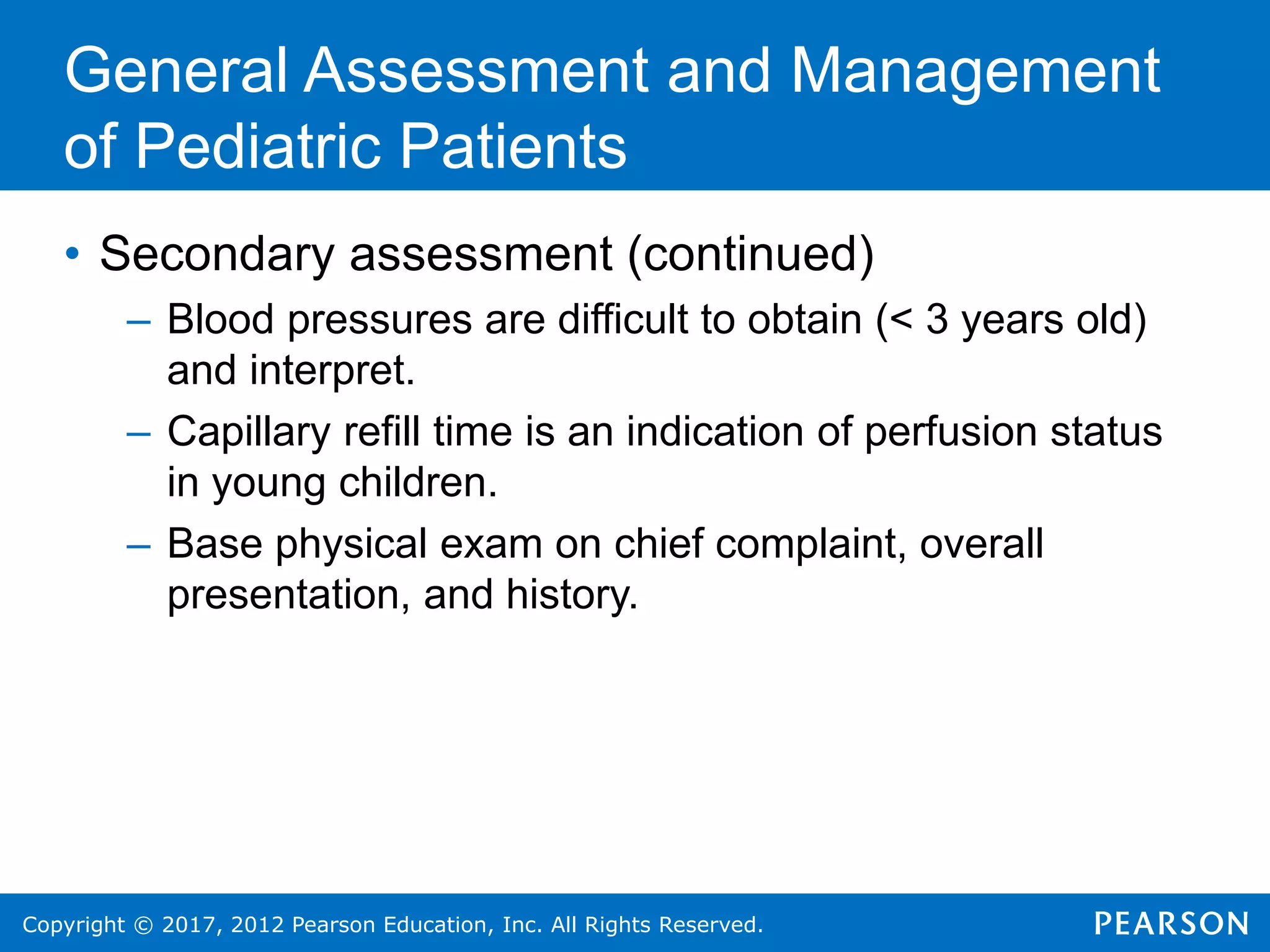 Copyright © 2017, 2012 Pearson Education, Inc. All Rights Reserved.
General Assessment and Management
of Pediatric Patients
• Secondary assessment (continued)
– Blood pressures are difficult to obtain (< 3 years old)
and interpret.
– Capillary refill time is an indication of perfusion status
in young children.
– Base physical exam on chief complaint, overall
presentation, and history.
 