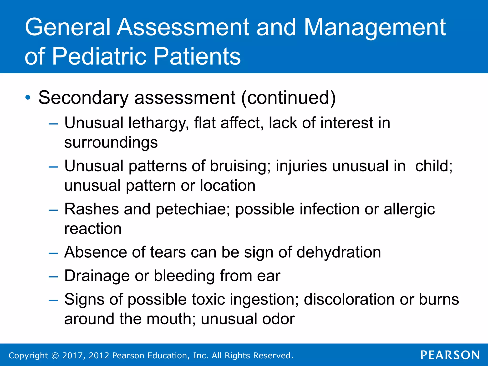Copyright © 2017, 2012 Pearson Education, Inc. All Rights Reserved.
General Assessment and Management
of Pediatric Patients
• Secondary assessment (continued)
– Unusual lethargy, flat affect, lack of interest in
surroundings
– Unusual patterns of bruising; injuries unusual in child;
unusual pattern or location
– Rashes and petechiae; possible infection or allergic
reaction
– Absence of tears can be sign of dehydration
– Drainage or bleeding from ear
– Signs of possible toxic ingestion; discoloration or burns
around the mouth; unusual odor
 
