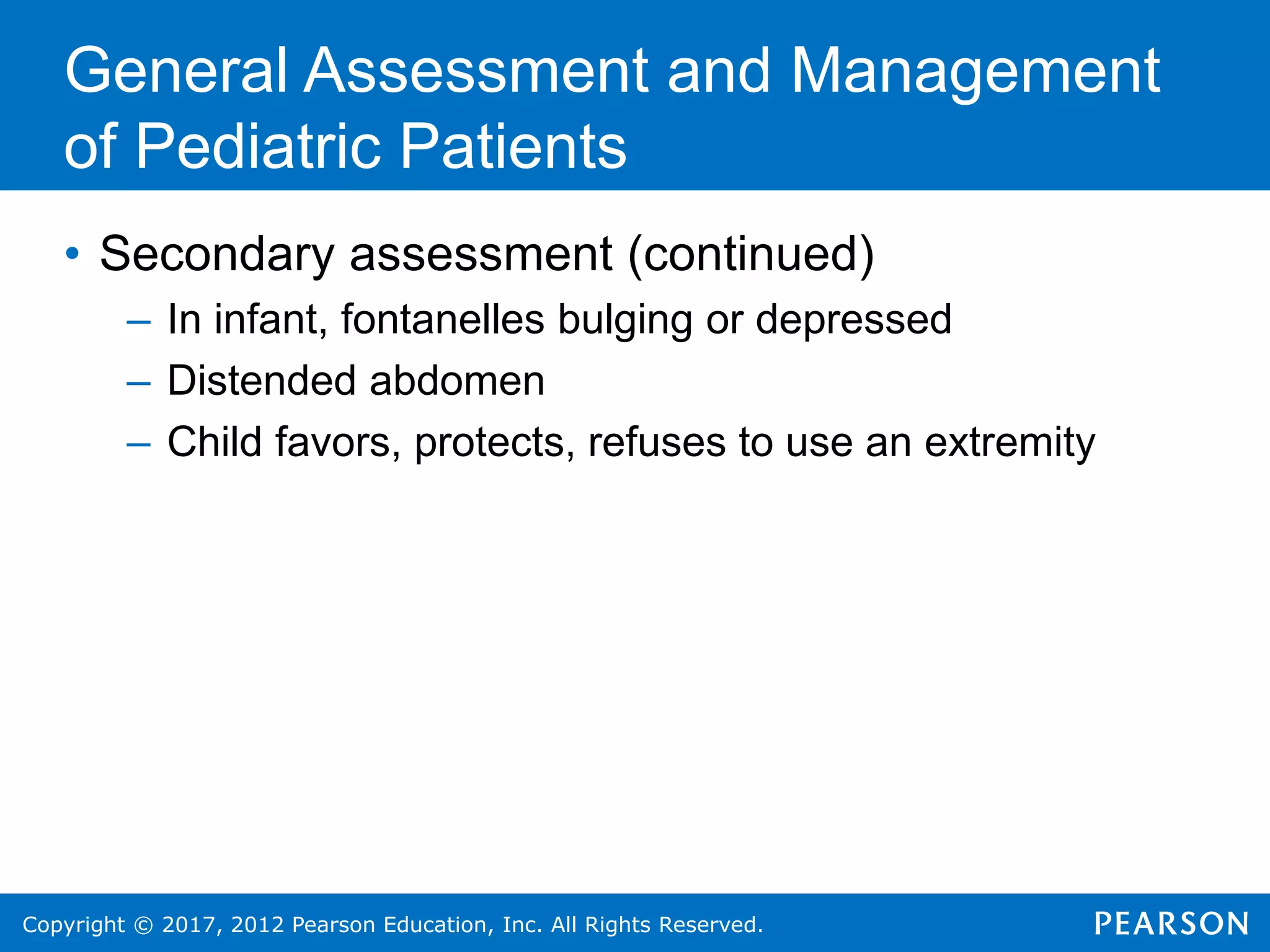 Copyright © 2017, 2012 Pearson Education, Inc. All Rights Reserved.
General Assessment and Management
of Pediatric Patients
• Secondary assessment (continued)
– In infant, fontanelles bulging or depressed
– Distended abdomen
– Child favors, protects, refuses to use an extremity
 