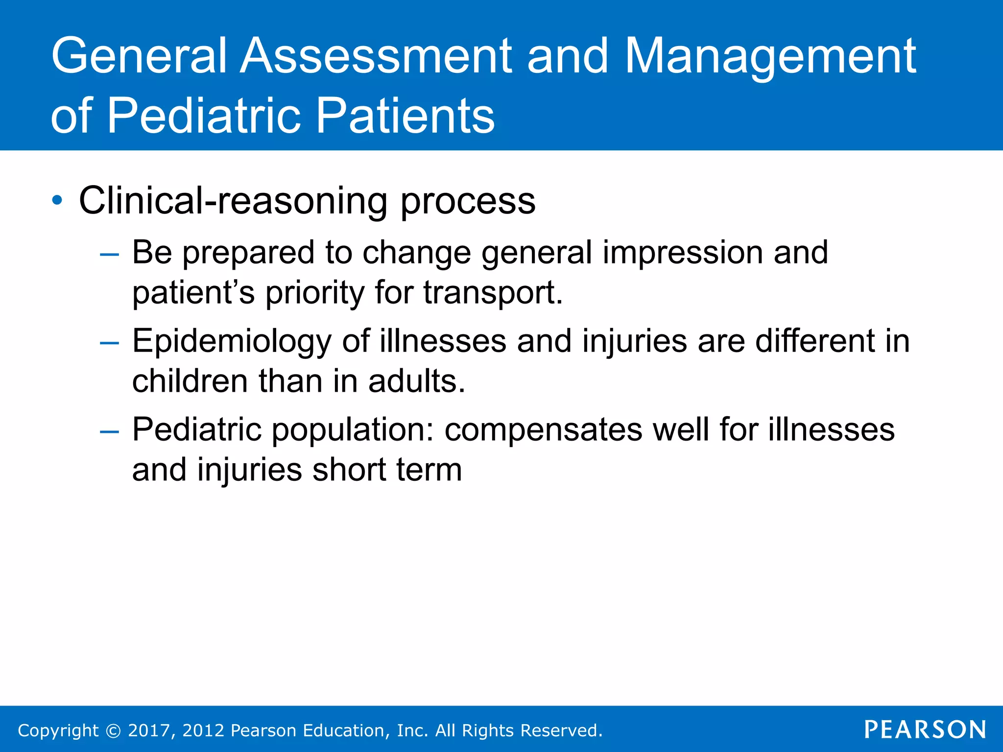 Copyright © 2017, 2012 Pearson Education, Inc. All Rights Reserved.
General Assessment and Management
of Pediatric Patients
• Clinical-reasoning process
– Be prepared to change general impression and
patient’s priority for transport.
– Epidemiology of illnesses and injuries are different in
children than in adults.
– Pediatric population: compensates well for illnesses
and injuries short term
 
