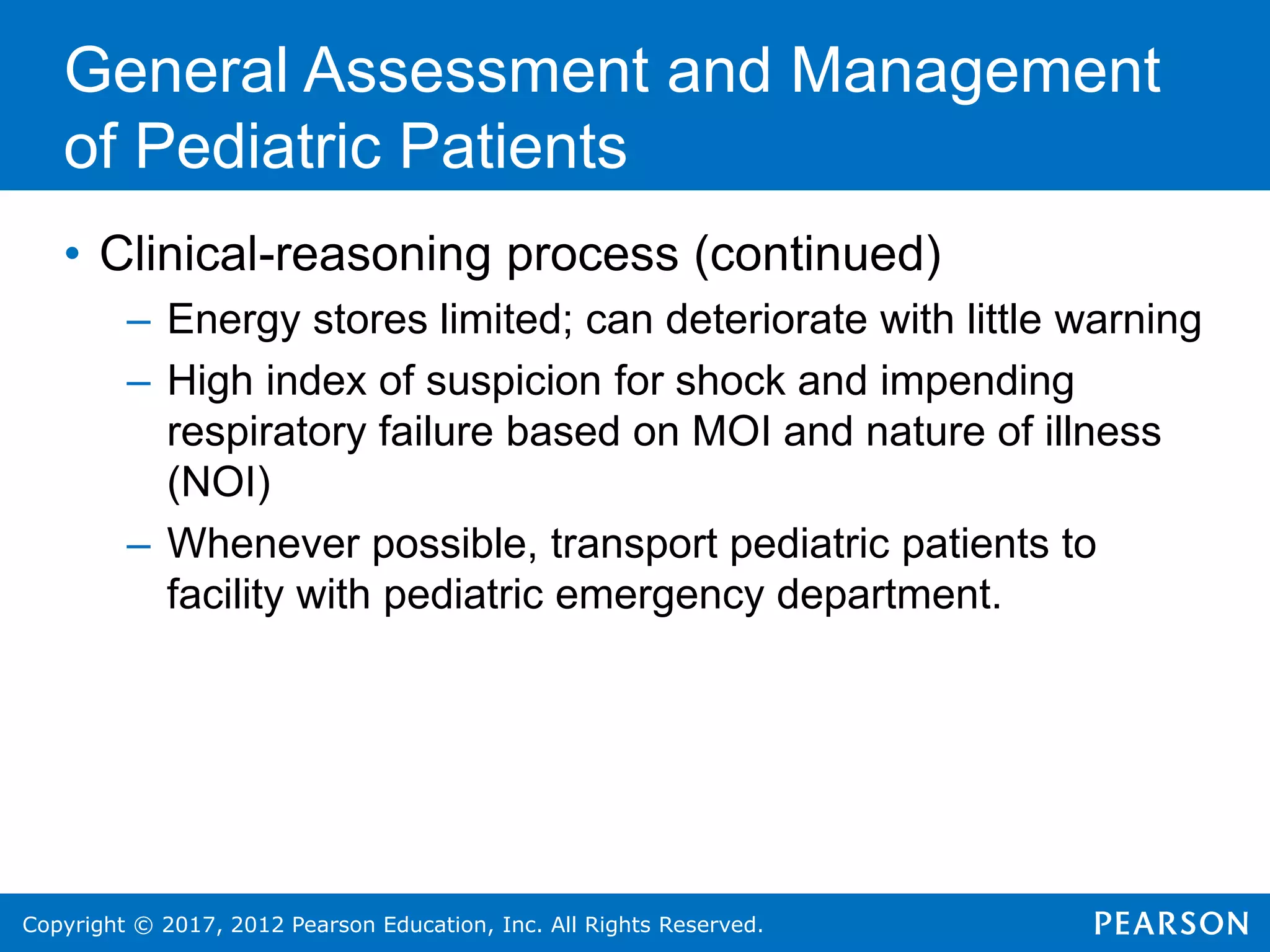 Copyright © 2017, 2012 Pearson Education, Inc. All Rights Reserved.
General Assessment and Management
of Pediatric Patients
• Clinical-reasoning process (continued)
– Energy stores limited; can deteriorate with little warning
– High index of suspicion for shock and impending
respiratory failure based on MOI and nature of illness
(NOI)
– Whenever possible, transport pediatric patients to
facility with pediatric emergency department.
 