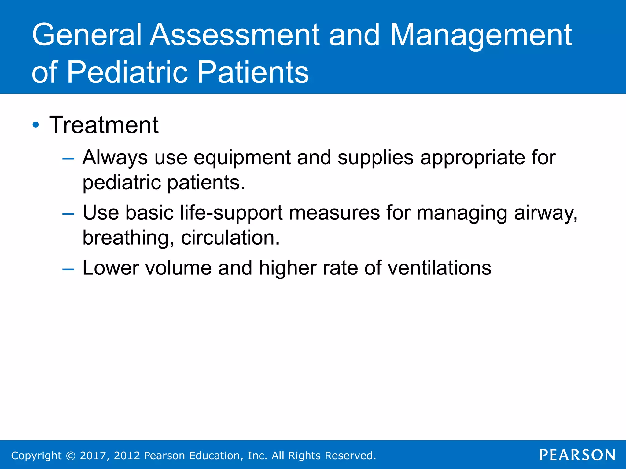 Copyright © 2017, 2012 Pearson Education, Inc. All Rights Reserved.
General Assessment and Management
of Pediatric Patients
• Treatment
– Always use equipment and supplies appropriate for
pediatric patients.
– Use basic life-support measures for managing airway,
breathing, circulation.
– Lower volume and higher rate of ventilations
 